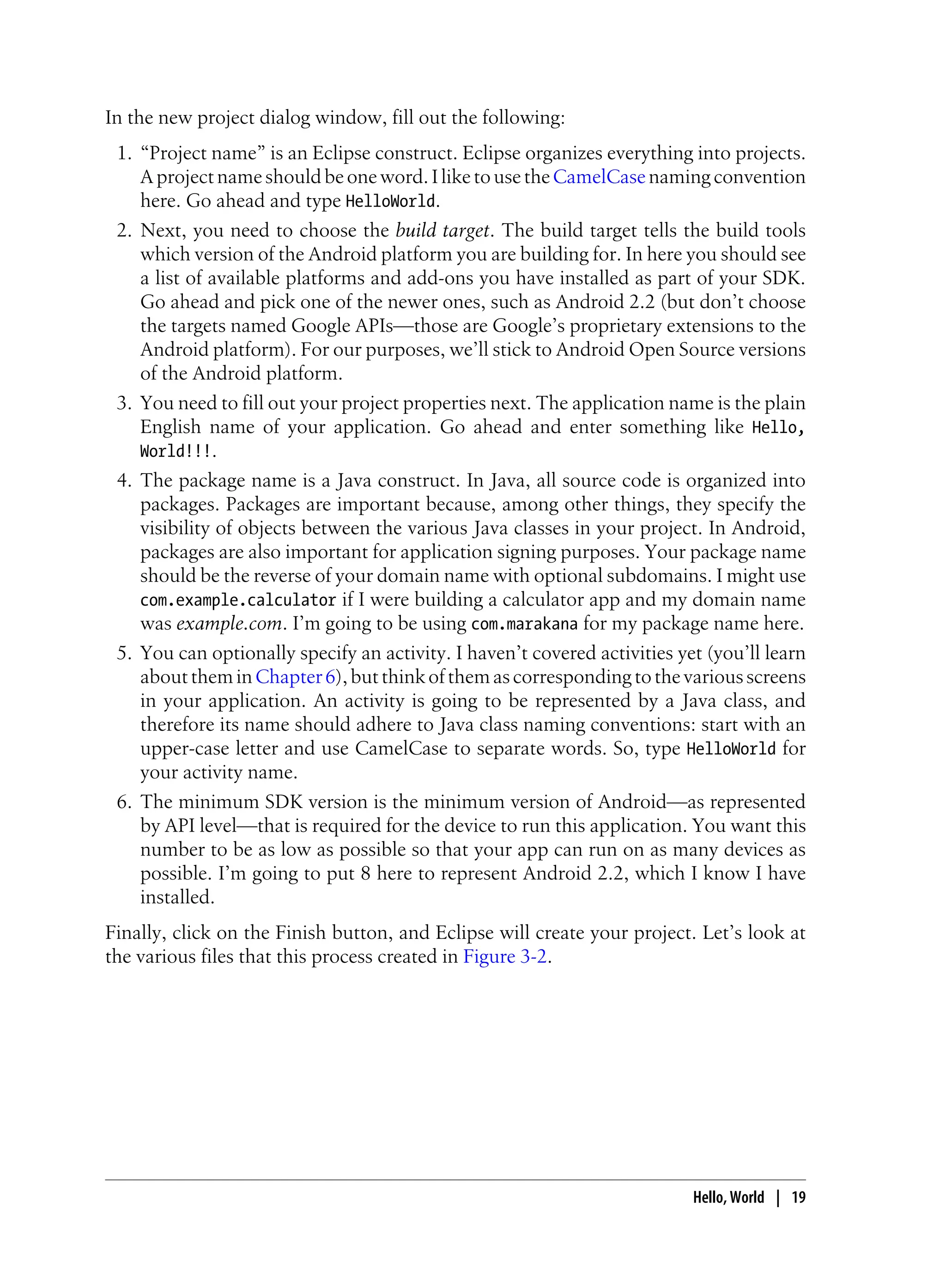 In the new project dialog window, fill out the following:
1. “Project name” is an Eclipse construct. Eclipse organizes everything into projects.
A project name should be one word. I like to use theCamelCase naming convention
here. Go ahead and type HelloWorld.
2. Next, you need to choose the build target. The build target tells the build tools
which version of the Android platform you are building for. In here you should see
a list of available platforms and add-ons you have installed as part of your SDK.
Go ahead and pick one of the newer ones, such as Android 2.2 (but don’t choose
the targets named Google APIs—those are Google’s proprietary extensions to the
Android platform). For our purposes, we’ll stick to Android Open Source versions
of the Android platform.
3. You need to fill out your project properties next. The application name is the plain
English name of your application. Go ahead and enter something like Hello,
World!!!.
4. The package name is a Java construct. In Java, all source code is organized into
packages. Packages are important because, among other things, they specify the
visibility of objects between the various Java classes in your project. In Android,
packages are also important for application signing purposes. Your package name
should be the reverse of your domain name with optional subdomains. I might use
com.example.calculator if I were building a calculator app and my domain name
was example.com. I’m going to be using com.marakana for my package name here.
5. You can optionally specify an activity. I haven’t covered activities yet (you’ll learn
abouttheminChapter6),butthinkofthemascorrespondingtothevariousscreens
in your application. An activity is going to be represented by a Java class, and
therefore its name should adhere to Java class naming conventions: start with an
upper-case letter and use CamelCase to separate words. So, type HelloWorld for
your activity name.
6. The minimum SDK version is the minimum version of Android—as represented
by API level—that is required for the device to run this application. You want this
number to be as low as possible so that your app can run on as many devices as
possible. I’m going to put 8 here to represent Android 2.2, which I know I have
installed.
Finally, click on the Finish button, and Eclipse will create your project. Let’s look at
the various files that this process created in Figure 3-2.
Hello, World | 19
 