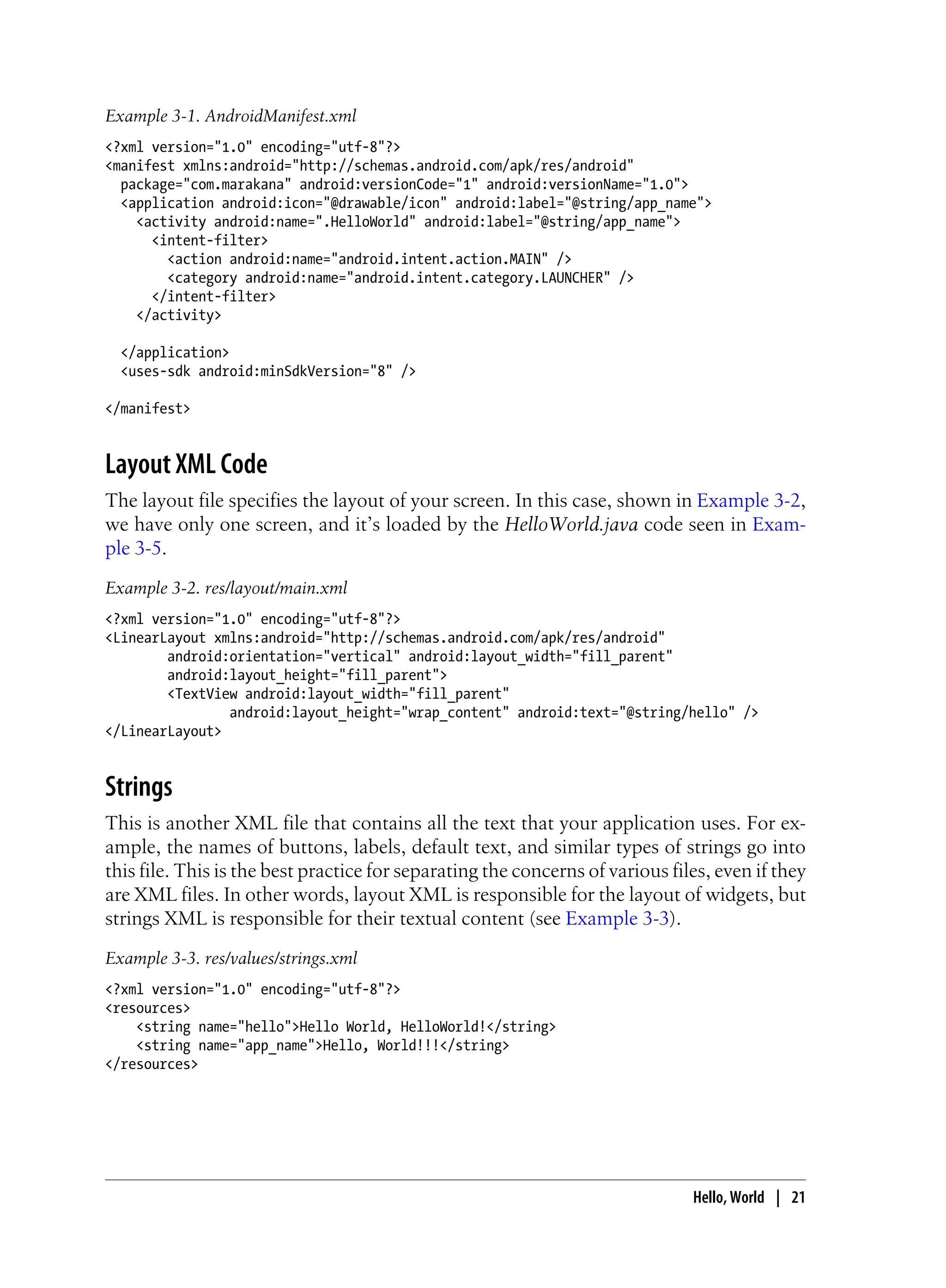 Example 3-1. AndroidManifest.xml
<?xml version="1.0" encoding="utf-8"?>
<manifest xmlns:android="http://schemas.android.com/apk/res/android"
package="com.marakana" android:versionCode="1" android:versionName="1.0">
<application android:icon="@drawable/icon" android:label="@string/app_name">
<activity android:name=".HelloWorld" android:label="@string/app_name">
<intent-filter>
<action android:name="android.intent.action.MAIN" />
<category android:name="android.intent.category.LAUNCHER" />
</intent-filter>
</activity>
</application>
<uses-sdk android:minSdkVersion="8" />
</manifest>
Layout XML Code
The layout file specifies the layout of your screen. In this case, shown in Example 3-2,
we have only one screen, and it’s loaded by the HelloWorld.java code seen in Exam-
ple 3-5.
Example 3-2. res/layout/main.xml
<?xml version="1.0" encoding="utf-8"?>
<LinearLayout xmlns:android="http://schemas.android.com/apk/res/android"
android:orientation="vertical" android:layout_width="fill_parent"
android:layout_height="fill_parent">
<TextView android:layout_width="fill_parent"
android:layout_height="wrap_content" android:text="@string/hello" />
</LinearLayout>
Strings
This is another XML file that contains all the text that your application uses. For ex-
ample, the names of buttons, labels, default text, and similar types of strings go into
this file. This is the best practice for separating the concerns of various files, even if they
are XML files. In other words, layout XML is responsible for the layout of widgets, but
strings XML is responsible for their textual content (see Example 3-3).
Example 3-3. res/values/strings.xml
<?xml version="1.0" encoding="utf-8"?>
<resources>
<string name="hello">Hello World, HelloWorld!</string>
<string name="app_name">Hello, World!!!</string>
</resources>
Hello, World | 21
 