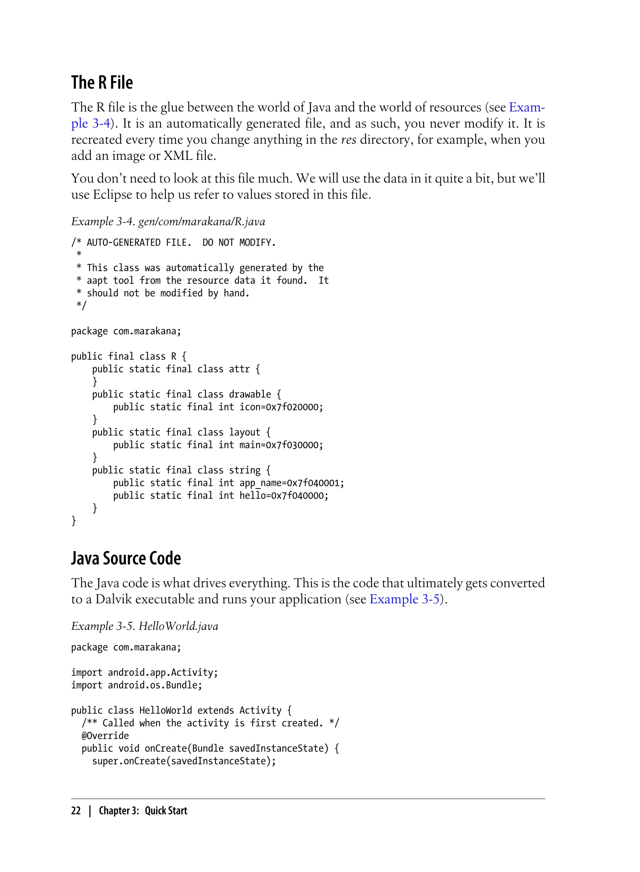 The R File
The R file is the glue between the world of Java and the world of resources (see Exam-
ple 3-4). It is an automatically generated file, and as such, you never modify it. It is
recreated every time you change anything in the res directory, for example, when you
add an image or XML file.
You don’t need to look at this file much. We will use the data in it quite a bit, but we’ll
use Eclipse to help us refer to values stored in this file.
Example 3-4. gen/com/marakana/R.java
/* AUTO-GENERATED FILE. DO NOT MODIFY.
*
* This class was automatically generated by the
* aapt tool from the resource data it found. It
* should not be modified by hand.
*/
package com.marakana;
public final class R {
public static final class attr {
}
public static final class drawable {
public static final int icon=0x7f020000;
}
public static final class layout {
public static final int main=0x7f030000;
}
public static final class string {
public static final int app_name=0x7f040001;
public static final int hello=0x7f040000;
}
}
Java Source Code
The Java code is what drives everything. This is the code that ultimately gets converted
to a Dalvik executable and runs your application (see Example 3-5).
Example 3-5. HelloWorld.java
package com.marakana;
import android.app.Activity;
import android.os.Bundle;
public class HelloWorld extends Activity {
/** Called when the activity is first created. */
@Override
public void onCreate(Bundle savedInstanceState) {
super.onCreate(savedInstanceState);
22 | Chapter 3: Quick Start
 