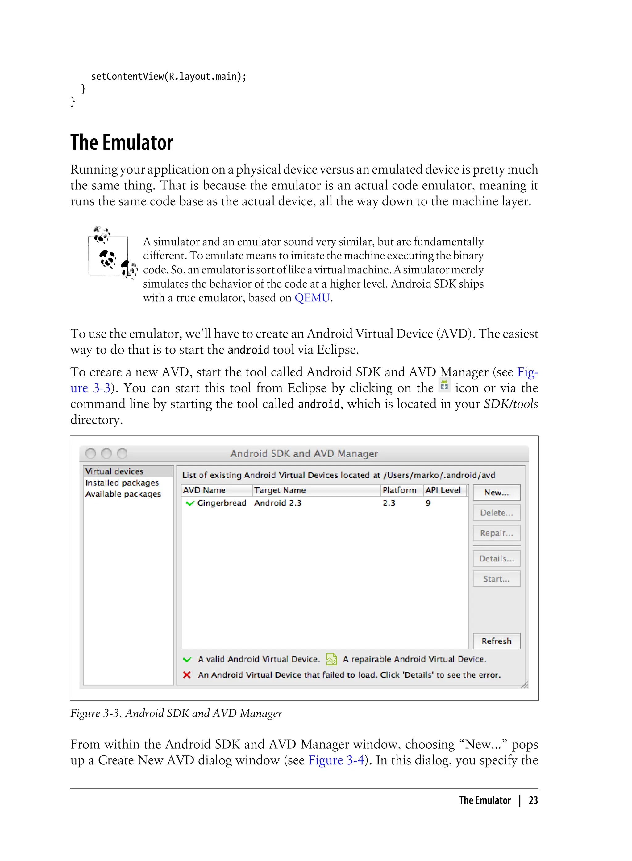 setContentView(R.layout.main);
}
}
The Emulator
Running your application on a physical device versus an emulated device is pretty much
the same thing. That is because the emulator is an actual code emulator, meaning it
runs the same code base as the actual device, all the way down to the machine layer.
A simulator and an emulator sound very similar, but are fundamentally
different. To emulate means to imitate the machine executing the binary
code.So,anemulatorissortoflikeavirtualmachine.Asimulatormerely
simulates the behavior of the code at a higher level. Android SDK ships
with a true emulator, based on QEMU.
To use the emulator, we’ll have to create an Android Virtual Device (AVD). The easiest
way to do that is to start the android tool via Eclipse.
To create a new AVD, start the tool called Android SDK and AVD Manager (see Fig-
ure 3-3). You can start this tool from Eclipse by clicking on the icon or via the
command line by starting the tool called android, which is located in your SDK/tools
directory.
Figure 3-3. Android SDK and AVD Manager
From within the Android SDK and AVD Manager window, choosing “New…” pops
up a Create New AVD dialog window (see Figure 3-4). In this dialog, you specify the
The Emulator | 23
 