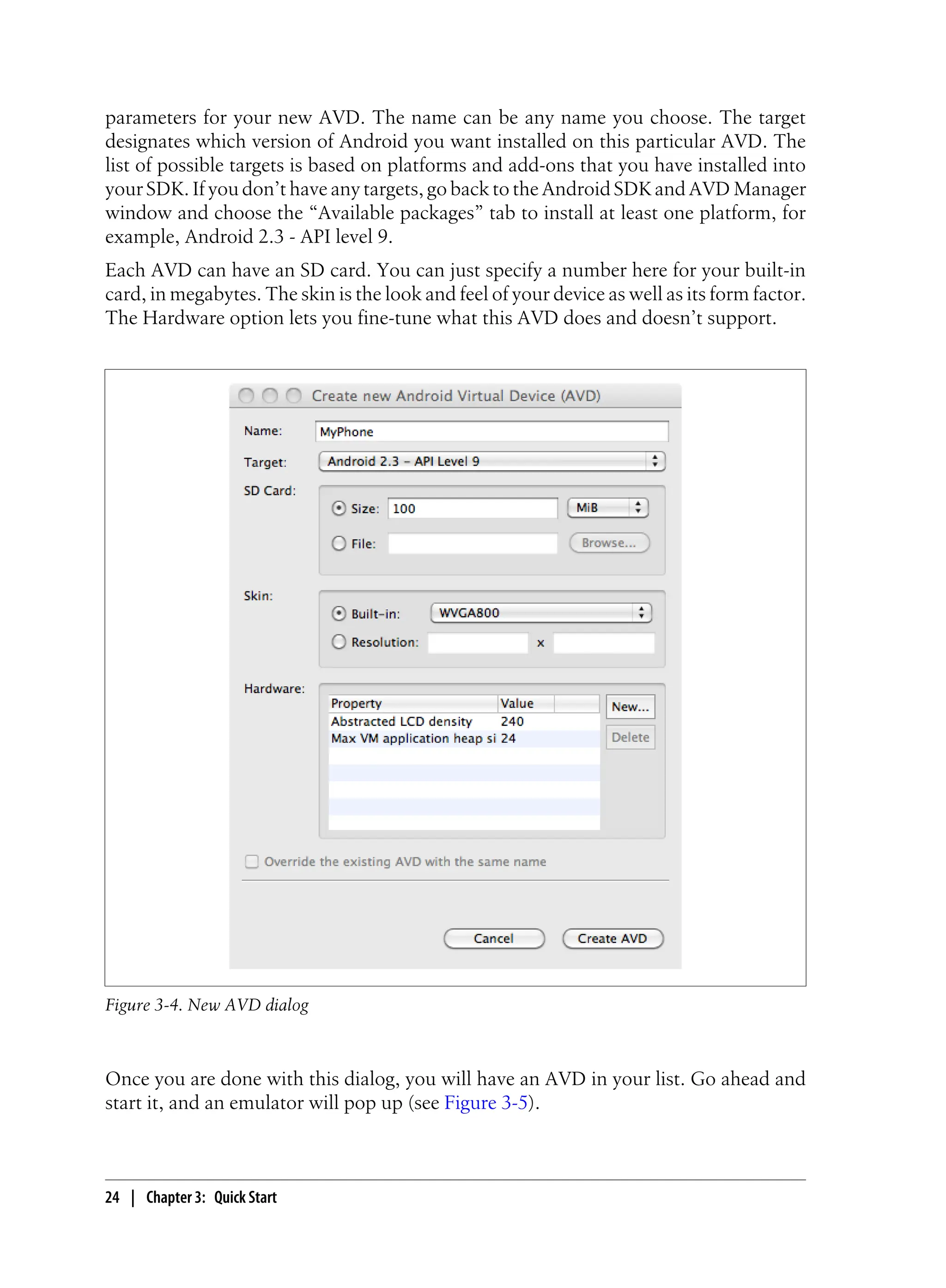 parameters for your new AVD. The name can be any name you choose. The target
designates which version of Android you want installed on this particular AVD. The
list of possible targets is based on platforms and add-ons that you have installed into
your SDK. If you don’t have any targets, go back to the Android SDK and AVD Manager
window and choose the “Available packages” tab to install at least one platform, for
example, Android 2.3 - API level 9.
Each AVD can have an SD card. You can just specify a number here for your built-in
card, in megabytes. The skin is the look and feel of your device as well as its form factor.
The Hardware option lets you fine-tune what this AVD does and doesn’t support.
Figure 3-4. New AVD dialog
Once you are done with this dialog, you will have an AVD in your list. Go ahead and
start it, and an emulator will pop up (see Figure 3-5).
24 | Chapter 3: Quick Start
 