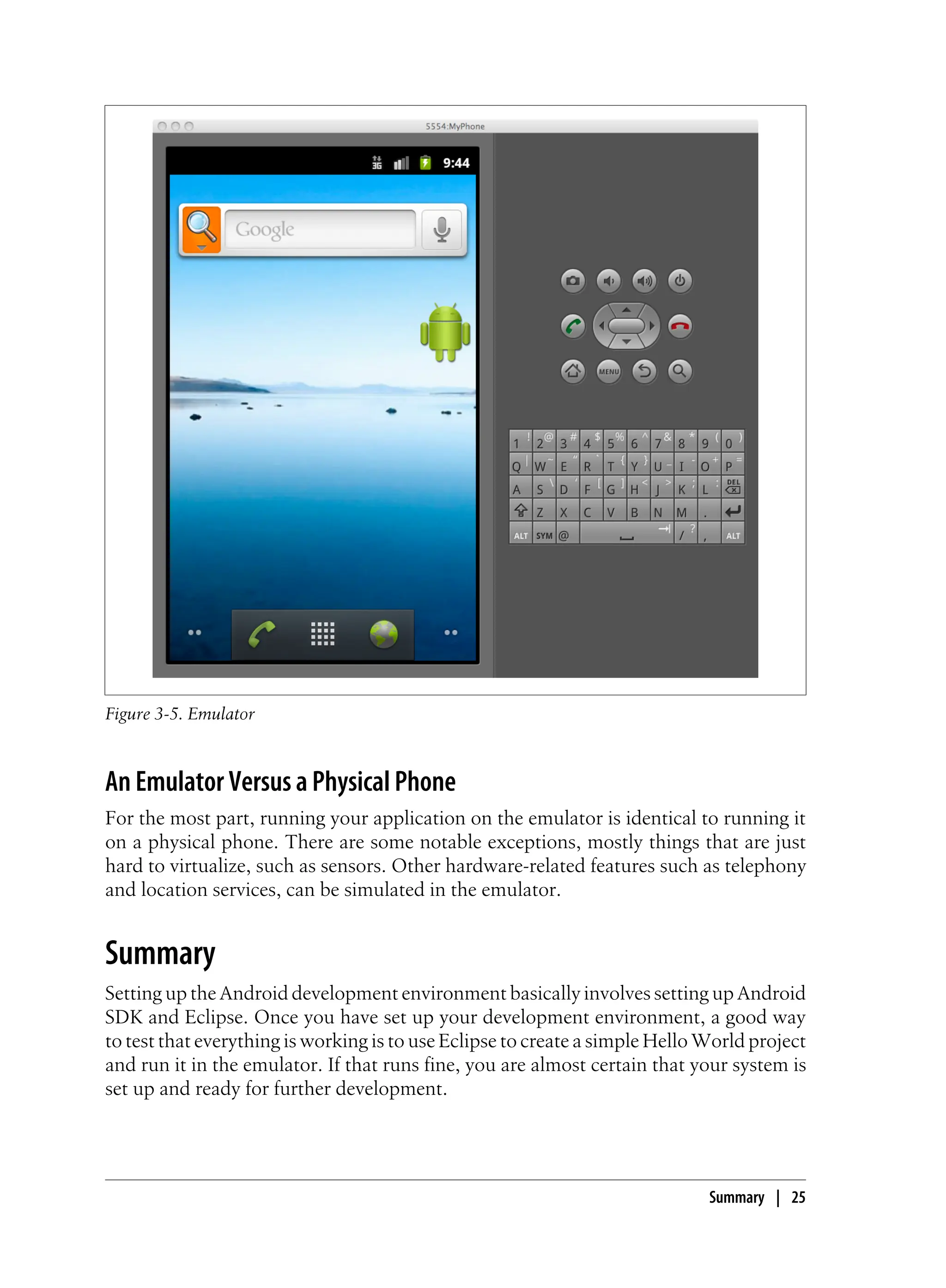 Figure 3-5. Emulator
An Emulator Versus a Physical Phone
For the most part, running your application on the emulator is identical to running it
on a physical phone. There are some notable exceptions, mostly things that are just
hard to virtualize, such as sensors. Other hardware-related features such as telephony
and location services, can be simulated in the emulator.
Summary
Setting up the Android development environment basically involves setting up Android
SDK and Eclipse. Once you have set up your development environment, a good way
to test that everything is working is to use Eclipse to create a simple Hello World project
and run it in the emulator. If that runs fine, you are almost certain that your system is
set up and ready for further development.
Summary | 25
 
