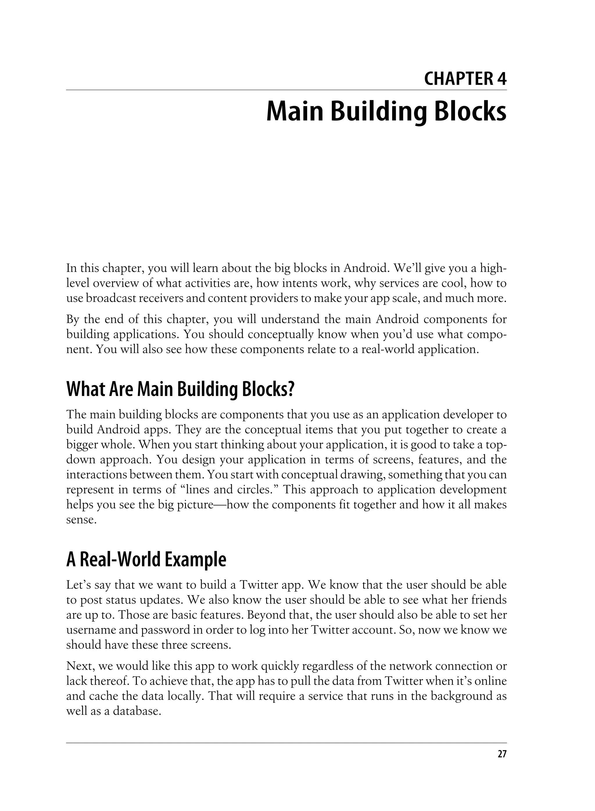CHAPTER 4
Main Building Blocks
In this chapter, you will learn about the big blocks in Android. We’ll give you a high-
level overview of what activities are, how intents work, why services are cool, how to
use broadcast receivers and content providers to make your app scale, and much more.
By the end of this chapter, you will understand the main Android components for
building applications. You should conceptually know when you’d use what compo-
nent. You will also see how these components relate to a real-world application.
What Are Main Building Blocks?
The main building blocks are components that you use as an application developer to
build Android apps. They are the conceptual items that you put together to create a
bigger whole. When you start thinking about your application, it is good to take a top-
down approach. You design your application in terms of screens, features, and the
interactions between them. You start with conceptual drawing, something that you can
represent in terms of “lines and circles.” This approach to application development
helps you see the big picture—how the components fit together and how it all makes
sense.
A Real-World Example
Let’s say that we want to build a Twitter app. We know that the user should be able
to post status updates. We also know the user should be able to see what her friends
are up to. Those are basic features. Beyond that, the user should also be able to set her
username and password in order to log into her Twitter account. So, now we know we
should have these three screens.
Next, we would like this app to work quickly regardless of the network connection or
lack thereof. To achieve that, the app has to pull the data from Twitter when it’s online
and cache the data locally. That will require a service that runs in the background as
well as a database.
27
 