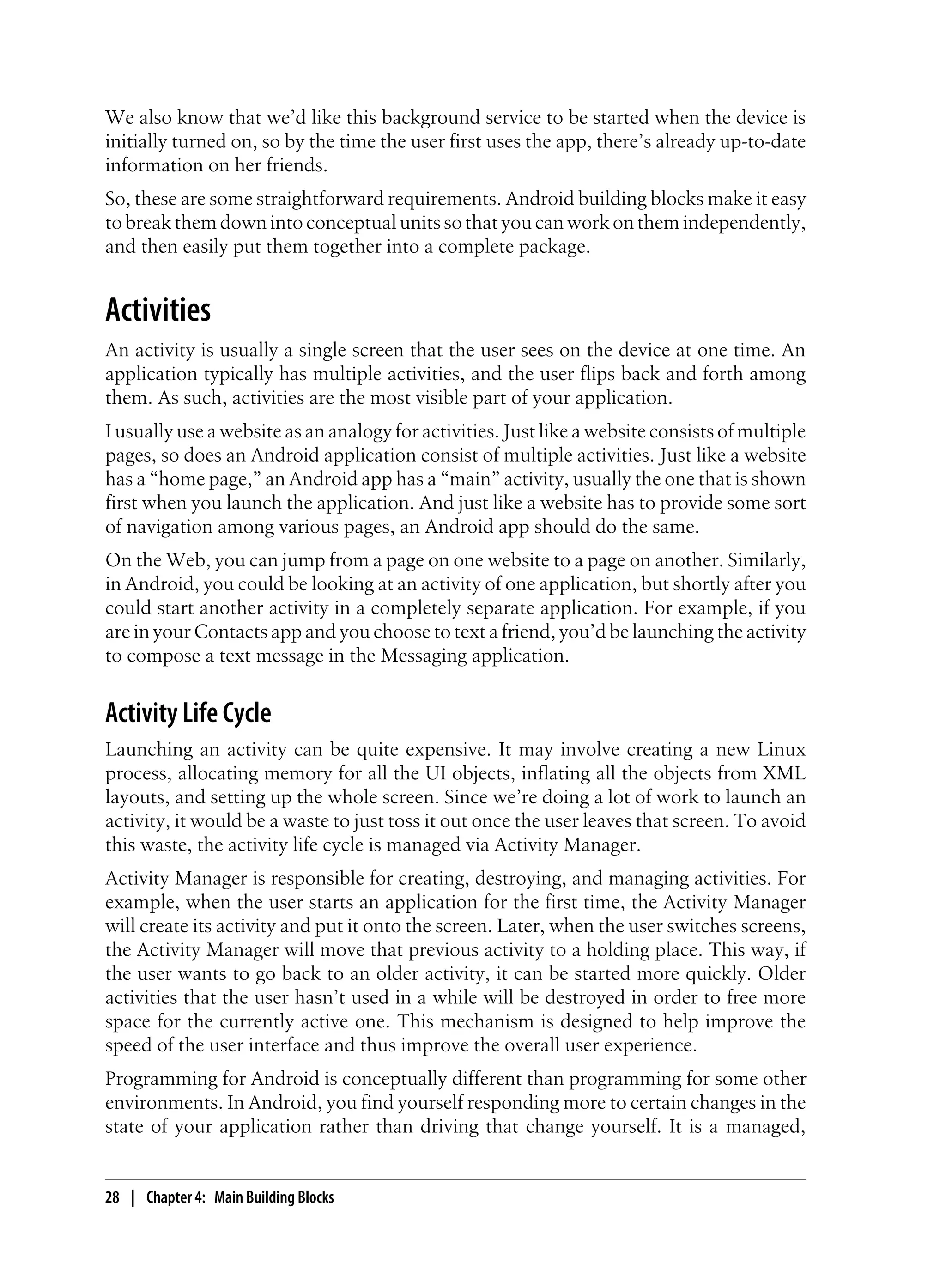 We also know that we’d like this background service to be started when the device is
initially turned on, so by the time the user first uses the app, there’s already up-to-date
information on her friends.
So, these are some straightforward requirements. Android building blocks make it easy
to break them down into conceptual units so that you can work on them independently,
and then easily put them together into a complete package.
Activities
An activity is usually a single screen that the user sees on the device at one time. An
application typically has multiple activities, and the user flips back and forth among
them. As such, activities are the most visible part of your application.
I usually use a website as an analogy for activities. Just like a website consists of multiple
pages, so does an Android application consist of multiple activities. Just like a website
has a “home page,” an Android app has a “main” activity, usually the one that is shown
first when you launch the application. And just like a website has to provide some sort
of navigation among various pages, an Android app should do the same.
On the Web, you can jump from a page on one website to a page on another. Similarly,
in Android, you could be looking at an activity of one application, but shortly after you
could start another activity in a completely separate application. For example, if you
are in your Contacts app and you choose to text a friend, you’d be launching the activity
to compose a text message in the Messaging application.
Activity Life Cycle
Launching an activity can be quite expensive. It may involve creating a new Linux
process, allocating memory for all the UI objects, inflating all the objects from XML
layouts, and setting up the whole screen. Since we’re doing a lot of work to launch an
activity, it would be a waste to just toss it out once the user leaves that screen. To avoid
this waste, the activity life cycle is managed via Activity Manager.
Activity Manager is responsible for creating, destroying, and managing activities. For
example, when the user starts an application for the first time, the Activity Manager
will create its activity and put it onto the screen. Later, when the user switches screens,
the Activity Manager will move that previous activity to a holding place. This way, if
the user wants to go back to an older activity, it can be started more quickly. Older
activities that the user hasn’t used in a while will be destroyed in order to free more
space for the currently active one. This mechanism is designed to help improve the
speed of the user interface and thus improve the overall user experience.
Programming for Android is conceptually different than programming for some other
environments. In Android, you find yourself responding more to certain changes in the
state of your application rather than driving that change yourself. It is a managed,
28 | Chapter 4: Main Building Blocks
 