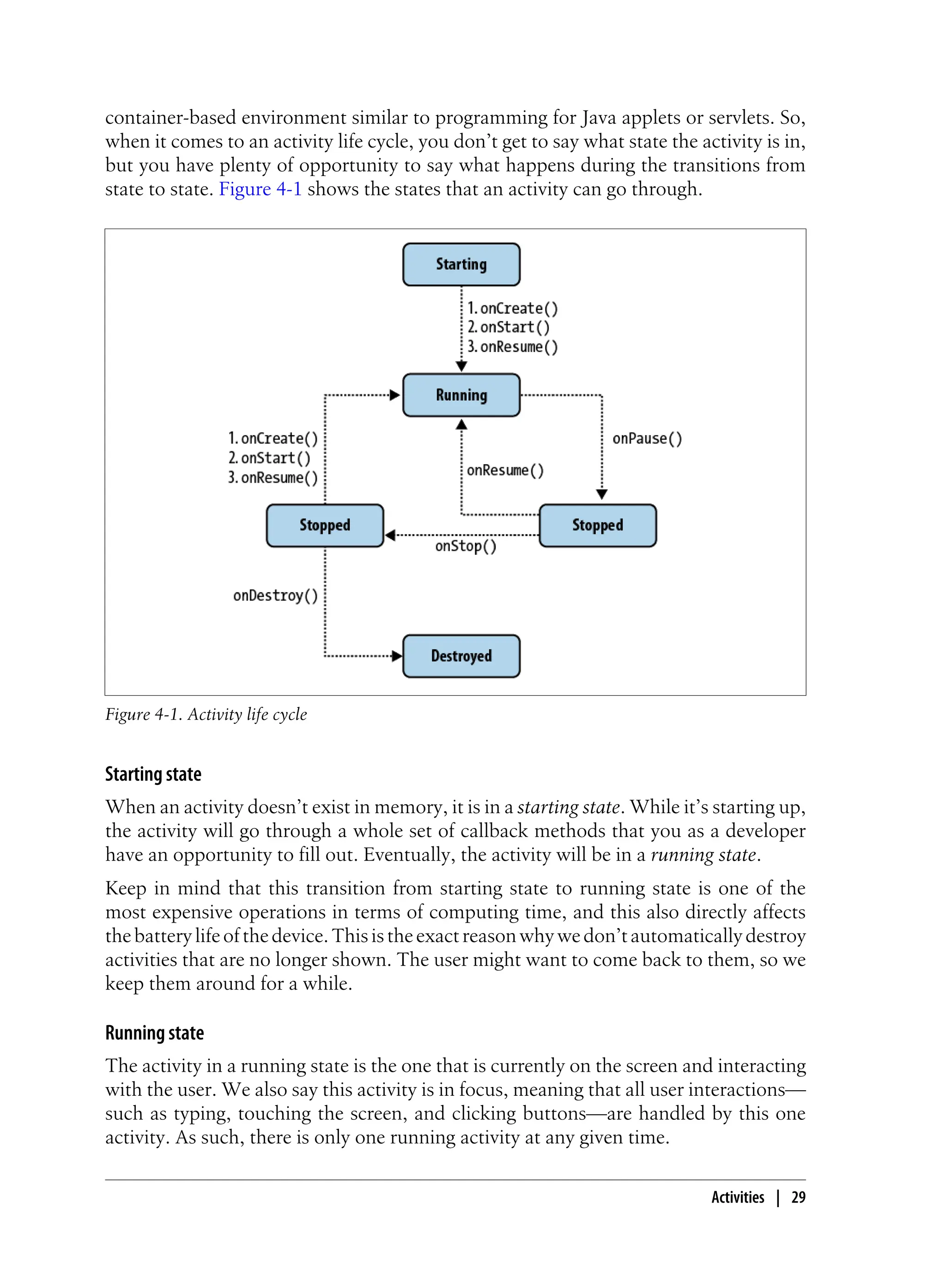 container-based environment similar to programming for Java applets or servlets. So,
when it comes to an activity life cycle, you don’t get to say what state the activity is in,
but you have plenty of opportunity to say what happens during the transitions from
state to state. Figure 4-1 shows the states that an activity can go through.
Figure 4-1. Activity life cycle
Starting state
When an activity doesn’t exist in memory, it is in a starting state. While it’s starting up,
the activity will go through a whole set of callback methods that you as a developer
have an opportunity to fill out. Eventually, the activity will be in a running state.
Keep in mind that this transition from starting state to running state is one of the
most expensive operations in terms of computing time, and this also directly affects
thebatterylifeofthedevice.Thisistheexactreasonwhywedon’tautomaticallydestroy
activities that are no longer shown. The user might want to come back to them, so we
keep them around for a while.
Running state
The activity in a running state is the one that is currently on the screen and interacting
with the user. We also say this activity is in focus, meaning that all user interactions—
such as typing, touching the screen, and clicking buttons—are handled by this one
activity. As such, there is only one running activity at any given time.
Activities | 29
 