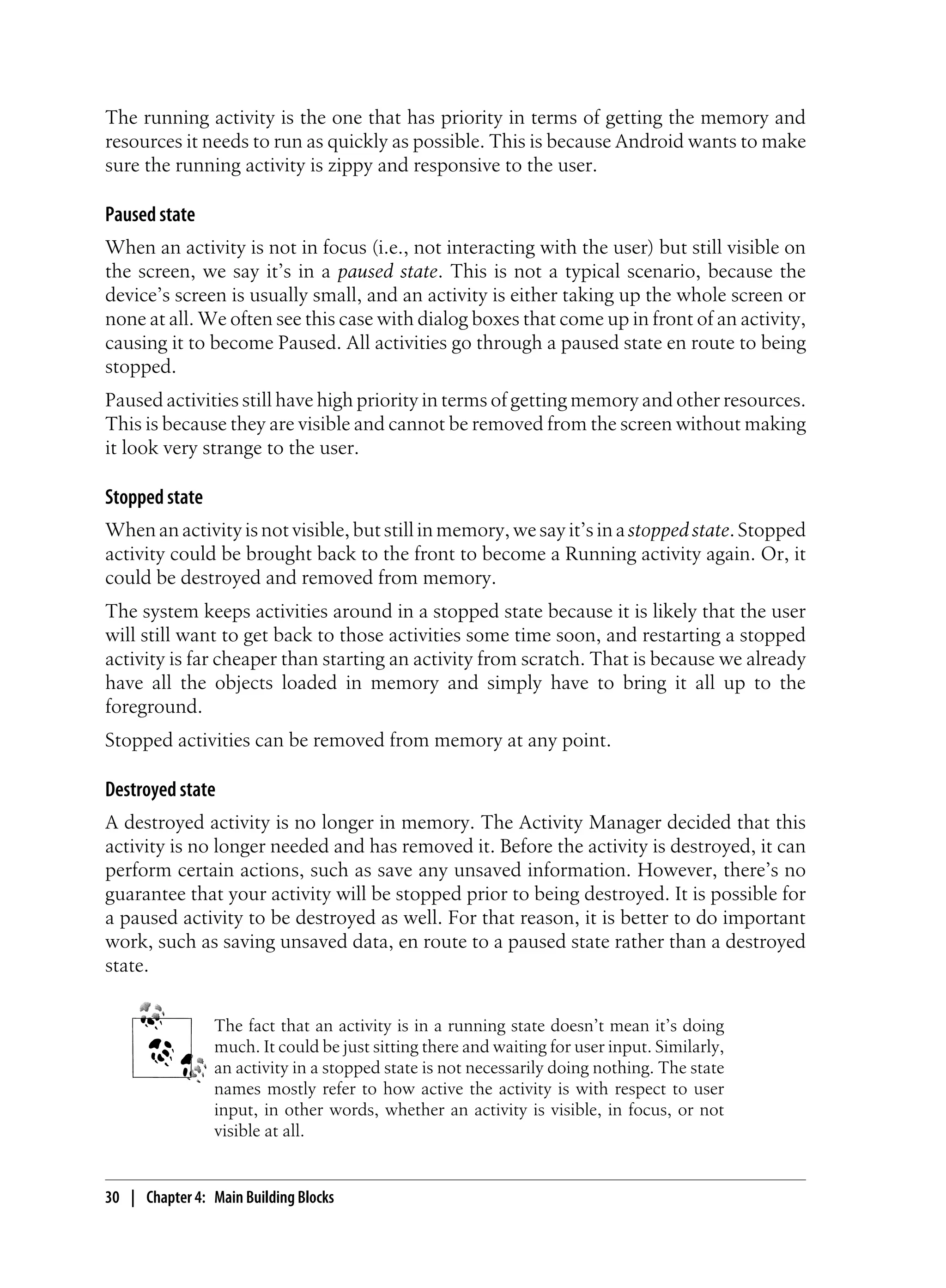 The running activity is the one that has priority in terms of getting the memory and
resources it needs to run as quickly as possible. This is because Android wants to make
sure the running activity is zippy and responsive to the user.
Paused state
When an activity is not in focus (i.e., not interacting with the user) but still visible on
the screen, we say it’s in a paused state. This is not a typical scenario, because the
device’s screen is usually small, and an activity is either taking up the whole screen or
none at all. We often see this case with dialog boxes that come up in front of an activity,
causing it to become Paused. All activities go through a paused state en route to being
stopped.
Paused activities still have high priority in terms of getting memory and other resources.
This is because they are visible and cannot be removed from the screen without making
it look very strange to the user.
Stopped state
When an activity is not visible, but still in memory, we say it’s in astopped state. Stopped
activity could be brought back to the front to become a Running activity again. Or, it
could be destroyed and removed from memory.
The system keeps activities around in a stopped state because it is likely that the user
will still want to get back to those activities some time soon, and restarting a stopped
activity is far cheaper than starting an activity from scratch. That is because we already
have all the objects loaded in memory and simply have to bring it all up to the
foreground.
Stopped activities can be removed from memory at any point.
Destroyed state
A destroyed activity is no longer in memory. The Activity Manager decided that this
activity is no longer needed and has removed it. Before the activity is destroyed, it can
perform certain actions, such as save any unsaved information. However, there’s no
guarantee that your activity will be stopped prior to being destroyed. It is possible for
a paused activity to be destroyed as well. For that reason, it is better to do important
work, such as saving unsaved data, en route to a paused state rather than a destroyed
state.
The fact that an activity is in a running state doesn’t mean it’s doing
much. It could be just sitting there and waiting for user input. Similarly,
an activity in a stopped state is not necessarily doing nothing. The state
names mostly refer to how active the activity is with respect to user
input, in other words, whether an activity is visible, in focus, or not
visible at all.
30 | Chapter 4: Main Building Blocks
 