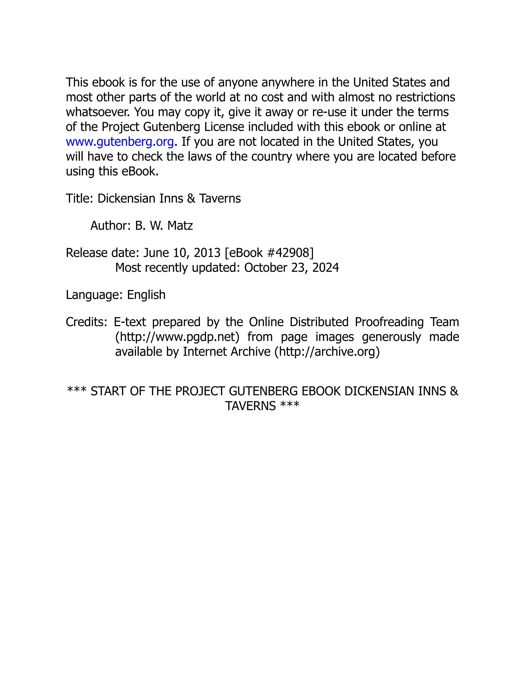 This ebook is for the use of anyone anywhere in the United States and
most other parts of the world at no cost and with almost no restrictions
whatsoever. You may copy it, give it away or re-use it under the terms
of the Project Gutenberg License included with this ebook or online at
www.gutenberg.org. If you are not located in the United States, you
will have to check the laws of the country where you are located before
using this eBook.
Title: Dickensian Inns & Taverns
Author: B. W. Matz
Release date: June 10, 2013 [eBook #42908]
Most recently updated: October 23, 2024
Language: English
Credits: E-text prepared by the Online Distributed Proofreading Team
(http://www.pgdp.net) from page images generously made
available by Internet Archive (http://archive.org)
*** START OF THE PROJECT GUTENBERG EBOOK DICKENSIAN INNS &
TAVERNS ***
 