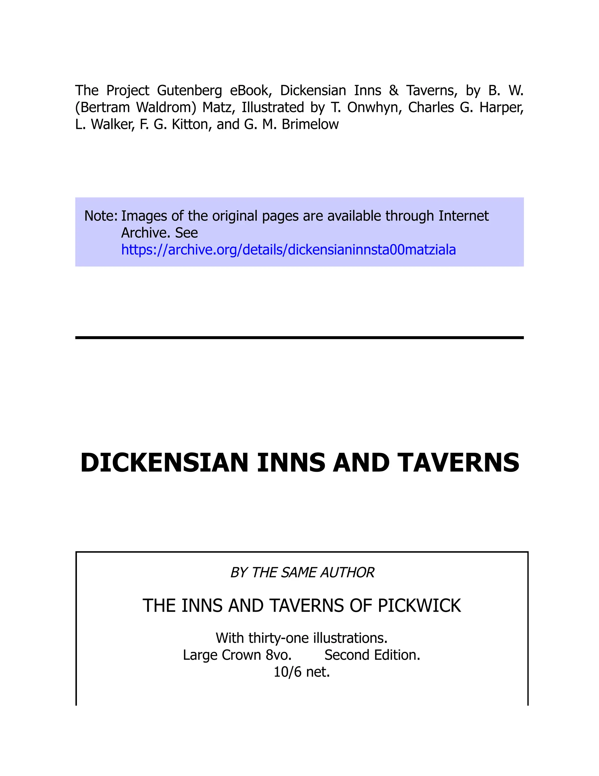 The Project Gutenberg eBook, Dickensian Inns & Taverns, by B. W.
(Bertram Waldrom) Matz, Illustrated by T. Onwhyn, Charles G. Harper,
L. Walker, F. G. Kitton, and G. M. Brimelow
Note: Images of the original pages are available through Internet
Archive. See
https://archive.org/details/dickensianinnsta00matziala
DICKENSIAN INNS AND TAVERNS
BY THE SAME AUTHOR
THE INNS AND TAVERNS OF PICKWICK
With thirty-one illustrations.
Large Crown 8vo. Second Edition.
10/6 net.
 