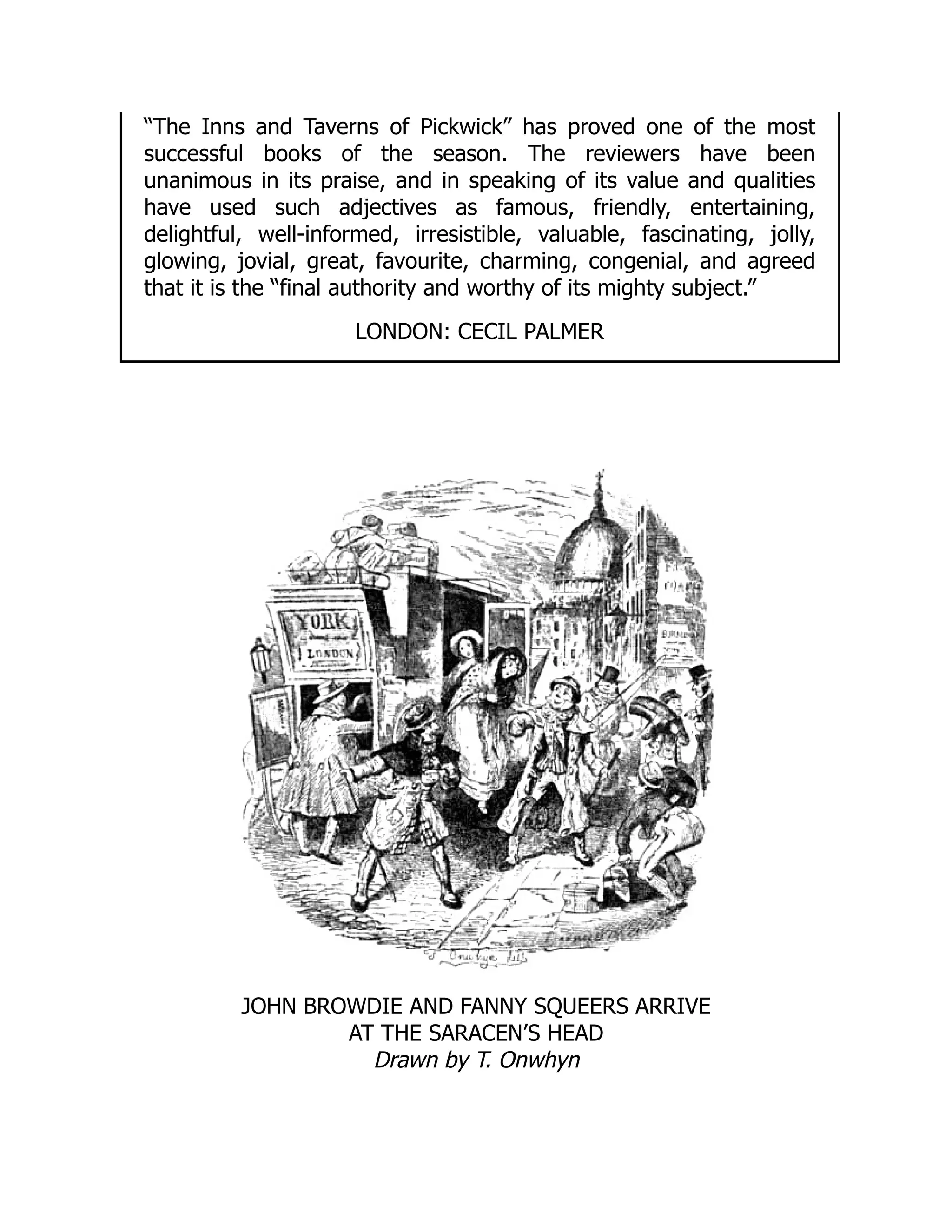 “The Inns and Taverns of Pickwick” has proved one of the most
successful books of the season. The reviewers have been
unanimous in its praise, and in speaking of its value and qualities
have used such adjectives as famous, friendly, entertaining,
delightful, well-informed, irresistible, valuable, fascinating, jolly,
glowing, jovial, great, favourite, charming, congenial, and agreed
that it is the “final authority and worthy of its mighty subject.”
LONDON: CECIL PALMER
JOHN BROWDIE AND FANNY SQUEERS ARRIVE
AT THE SARACEN’S HEAD
Drawn by T. Onwhyn
 