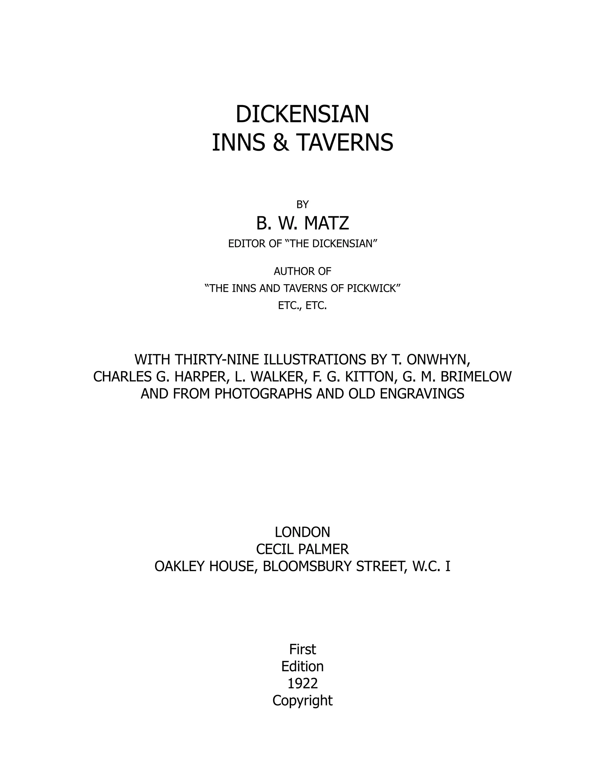 DICKENSIAN
INNS & TAVERNS
BY
B. W. MATZ
EDITOR OF “THE DICKENSIAN”
AUTHOR OF
“THE INNS AND TAVERNS OF PICKWICK”
ETC., ETC.
WITH THIRTY-NINE ILLUSTRATIONS BY T. ONWHYN,
CHARLES G. HARPER, L. WALKER, F. G. KITTON, G. M. BRIMELOW
AND FROM PHOTOGRAPHS AND OLD ENGRAVINGS
LONDON
CECIL PALMER
OAKLEY HOUSE, BLOOMSBURY STREET, W.C. I
First
Edition
1922
Copyright
 
