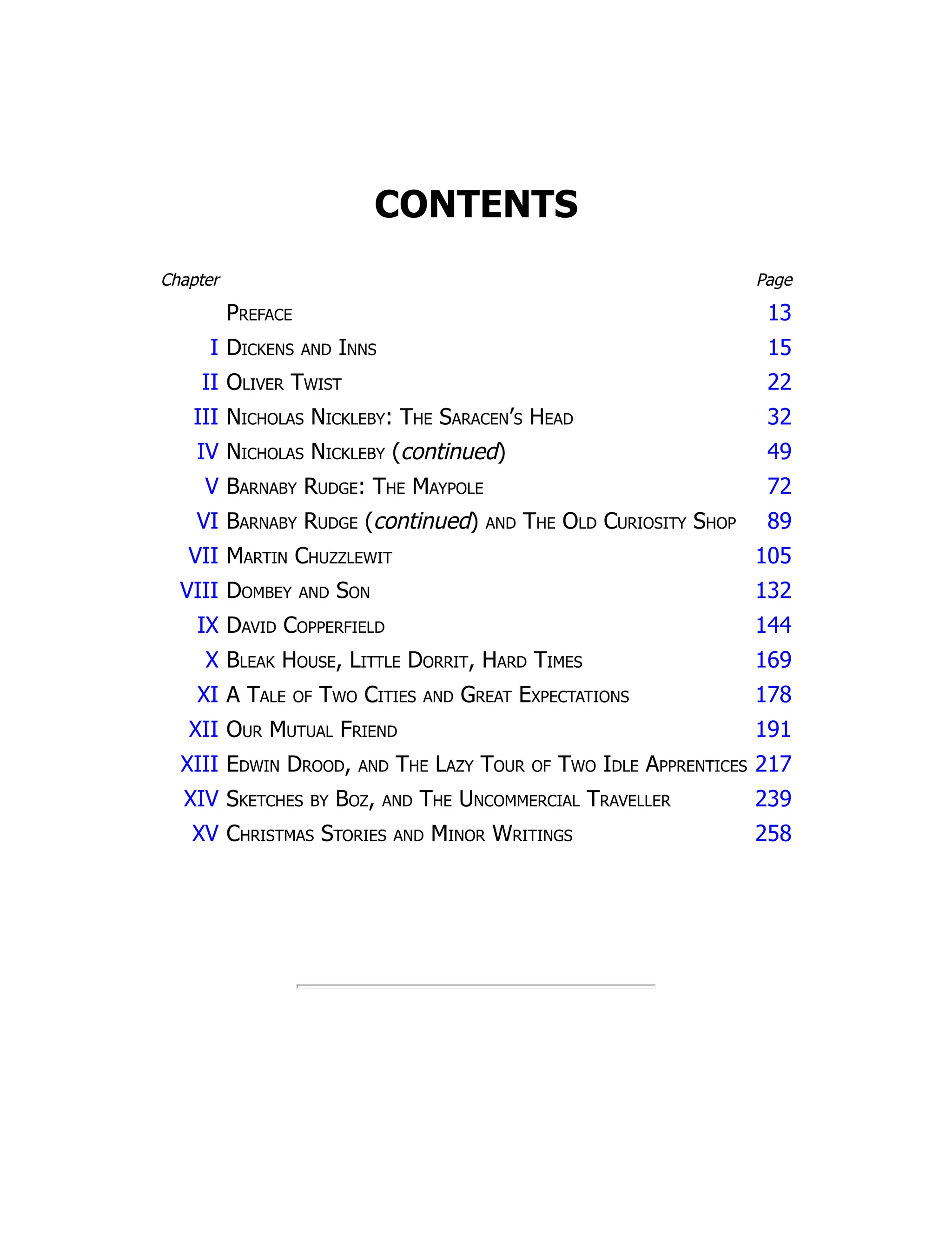 CONTENTS
Chapter Page
Preface 13
I Dickens and Inns 15
II Oliver Twist 22
III Nicholas Nickleby: The Saracen’s Head 32
IV Nicholas Nickleby (continued) 49
V Barnaby Rudge: The Maypole 72
VI Barnaby Rudge (continued) and The Old Curiosity Shop 89
VII Martin Chuzzlewit 105
VIII Dombey and Son 132
IX David Copperfield 144
X Bleak House, Little Dorrit, Hard Times 169
XI A Tale of Two Cities and Great Expectations 178
XII Our Mutual Friend 191
XIII Edwin Drood, and The Lazy Tour of Two Idle Apprentices 217
XIV Sketches by Boz, and The Uncommercial Traveller 239
XV Christmas Stories and Minor Writings 258
 