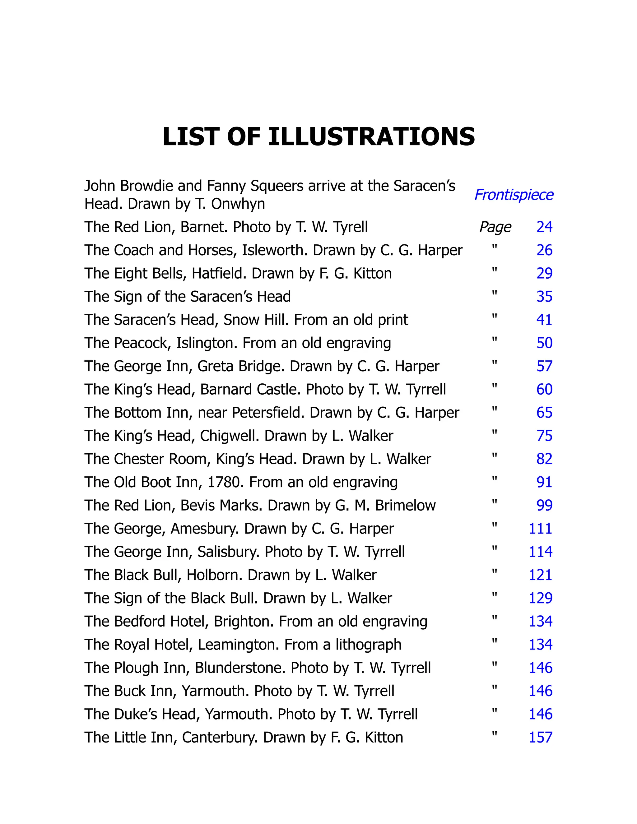 LIST OF ILLUSTRATIONS
John Browdie and Fanny Squeers arrive at the Saracen’s
Head. Drawn by T. Onwhyn
Frontispiece
The Red Lion, Barnet. Photo by T. W. Tyrell Page 24
The Coach and Horses, Isleworth. Drawn by C. G. Harper " 26
The Eight Bells, Hatfield. Drawn by F. G. Kitton " 29
The Sign of the Saracen’s Head " 35
The Saracen’s Head, Snow Hill. From an old print " 41
The Peacock, Islington. From an old engraving " 50
The George Inn, Greta Bridge. Drawn by C. G. Harper " 57
The King’s Head, Barnard Castle. Photo by T. W. Tyrrell " 60
The Bottom Inn, near Petersfield. Drawn by C. G. Harper " 65
The King’s Head, Chigwell. Drawn by L. Walker " 75
The Chester Room, King’s Head. Drawn by L. Walker " 82
The Old Boot Inn, 1780. From an old engraving " 91
The Red Lion, Bevis Marks. Drawn by G. M. Brimelow " 99
The George, Amesbury. Drawn by C. G. Harper " 111
The George Inn, Salisbury. Photo by T. W. Tyrrell " 114
The Black Bull, Holborn. Drawn by L. Walker " 121
The Sign of the Black Bull. Drawn by L. Walker " 129
The Bedford Hotel, Brighton. From an old engraving " 134
The Royal Hotel, Leamington. From a lithograph " 134
The Plough Inn, Blunderstone. Photo by T. W. Tyrrell " 146
The Buck Inn, Yarmouth. Photo by T. W. Tyrrell " 146
The Duke’s Head, Yarmouth. Photo by T. W. Tyrrell " 146
The Little Inn, Canterbury. Drawn by F. G. Kitton " 157
 