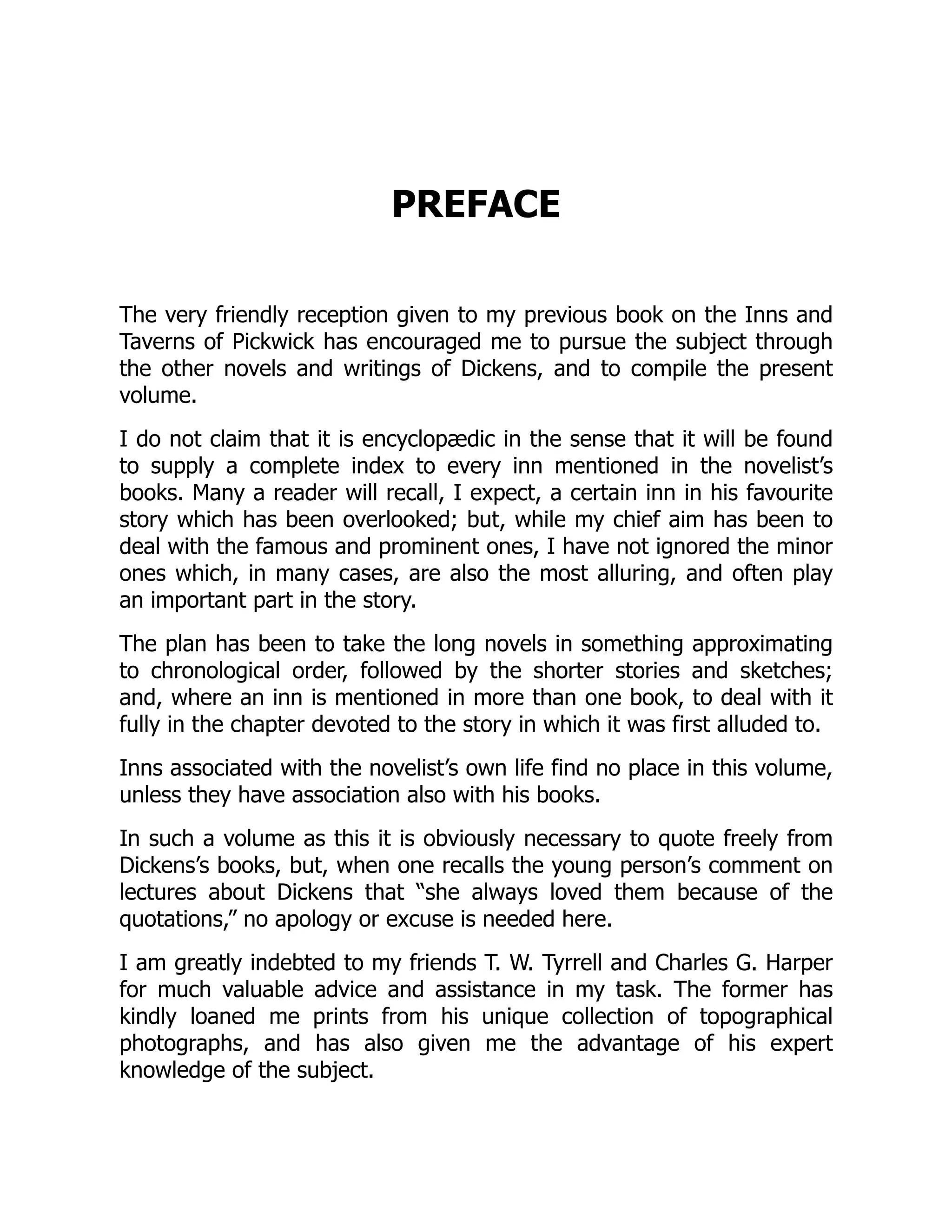 PREFACE
The very friendly reception given to my previous book on the Inns and
Taverns of Pickwick has encouraged me to pursue the subject through
the other novels and writings of Dickens, and to compile the present
volume.
I do not claim that it is encyclopædic in the sense that it will be found
to supply a complete index to every inn mentioned in the novelist’s
books. Many a reader will recall, I expect, a certain inn in his favourite
story which has been overlooked; but, while my chief aim has been to
deal with the famous and prominent ones, I have not ignored the minor
ones which, in many cases, are also the most alluring, and often play
an important part in the story.
The plan has been to take the long novels in something approximating
to chronological order, followed by the shorter stories and sketches;
and, where an inn is mentioned in more than one book, to deal with it
fully in the chapter devoted to the story in which it was first alluded to.
Inns associated with the novelist’s own life find no place in this volume,
unless they have association also with his books.
In such a volume as this it is obviously necessary to quote freely from
Dickens’s books, but, when one recalls the young person’s comment on
lectures about Dickens that “she always loved them because of the
quotations,” no apology or excuse is needed here.
I am greatly indebted to my friends T. W. Tyrrell and Charles G. Harper
for much valuable advice and assistance in my task. The former has
kindly loaned me prints from his unique collection of topographical
photographs, and has also given me the advantage of his expert
knowledge of the subject.
 