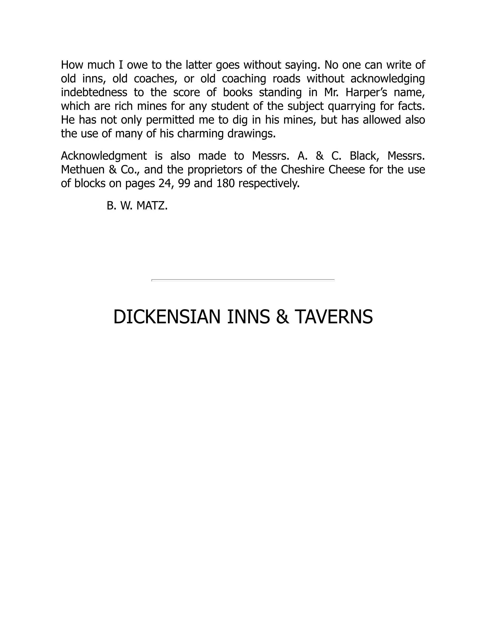 How much I owe to the latter goes without saying. No one can write of
old inns, old coaches, or old coaching roads without acknowledging
indebtedness to the score of books standing in Mr. Harper’s name,
which are rich mines for any student of the subject quarrying for facts.
He has not only permitted me to dig in his mines, but has allowed also
the use of many of his charming drawings.
Acknowledgment is also made to Messrs. A. & C. Black, Messrs.
Methuen & Co., and the proprietors of the Cheshire Cheese for the use
of blocks on pages 24, 99 and 180 respectively.
B. W. MATZ.
DICKENSIAN INNS & TAVERNS
 