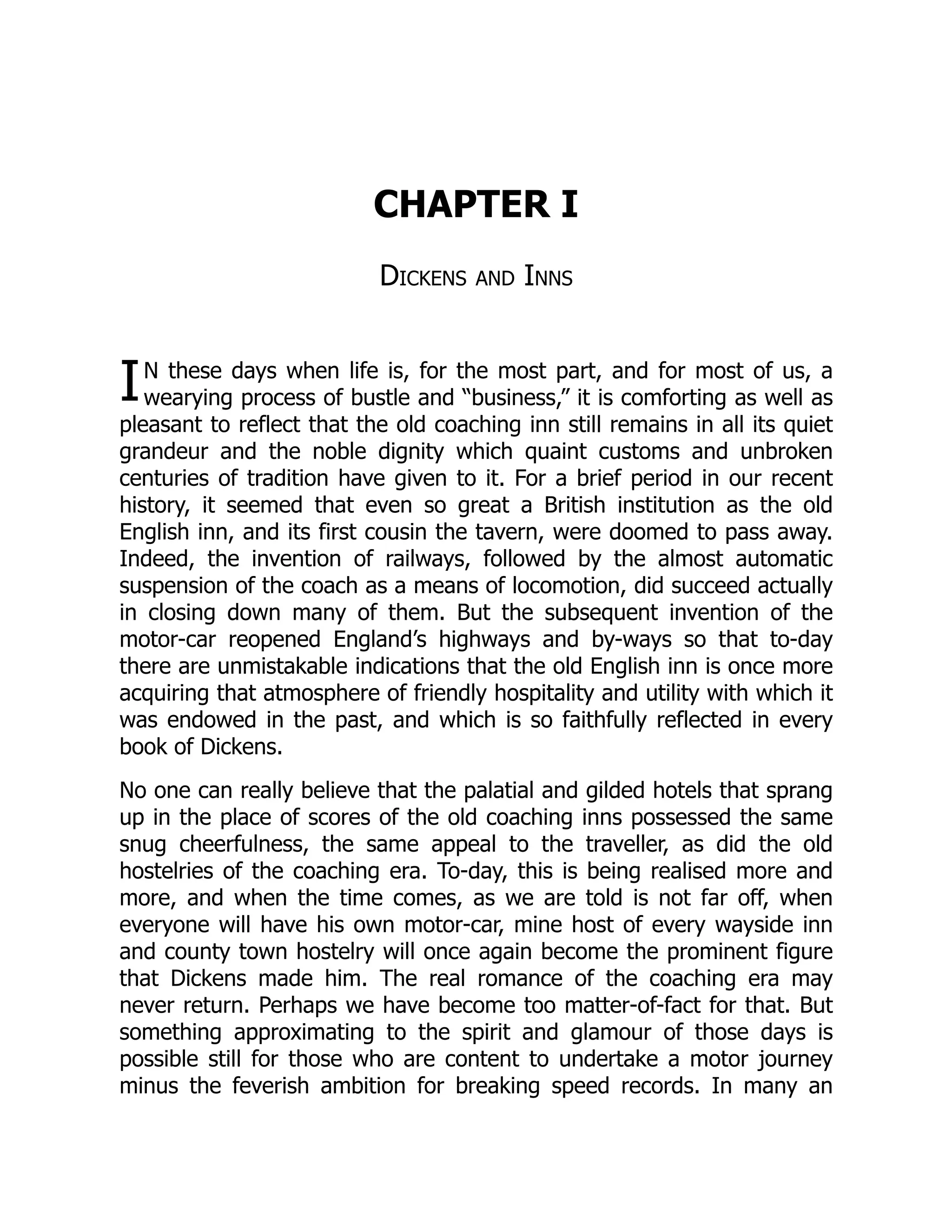I
CHAPTER I
Dickens and Inns
N these days when life is, for the most part, and for most of us, a
wearying process of bustle and “business,” it is comforting as well as
pleasant to reflect that the old coaching inn still remains in all its quiet
grandeur and the noble dignity which quaint customs and unbroken
centuries of tradition have given to it. For a brief period in our recent
history, it seemed that even so great a British institution as the old
English inn, and its first cousin the tavern, were doomed to pass away.
Indeed, the invention of railways, followed by the almost automatic
suspension of the coach as a means of locomotion, did succeed actually
in closing down many of them. But the subsequent invention of the
motor-car reopened England’s highways and by-ways so that to-day
there are unmistakable indications that the old English inn is once more
acquiring that atmosphere of friendly hospitality and utility with which it
was endowed in the past, and which is so faithfully reflected in every
book of Dickens.
No one can really believe that the palatial and gilded hotels that sprang
up in the place of scores of the old coaching inns possessed the same
snug cheerfulness, the same appeal to the traveller, as did the old
hostelries of the coaching era. To-day, this is being realised more and
more, and when the time comes, as we are told is not far off, when
everyone will have his own motor-car, mine host of every wayside inn
and county town hostelry will once again become the prominent figure
that Dickens made him. The real romance of the coaching era may
never return. Perhaps we have become too matter-of-fact for that. But
something approximating to the spirit and glamour of those days is
possible still for those who are content to undertake a motor journey
minus the feverish ambition for breaking speed records. In many an
 