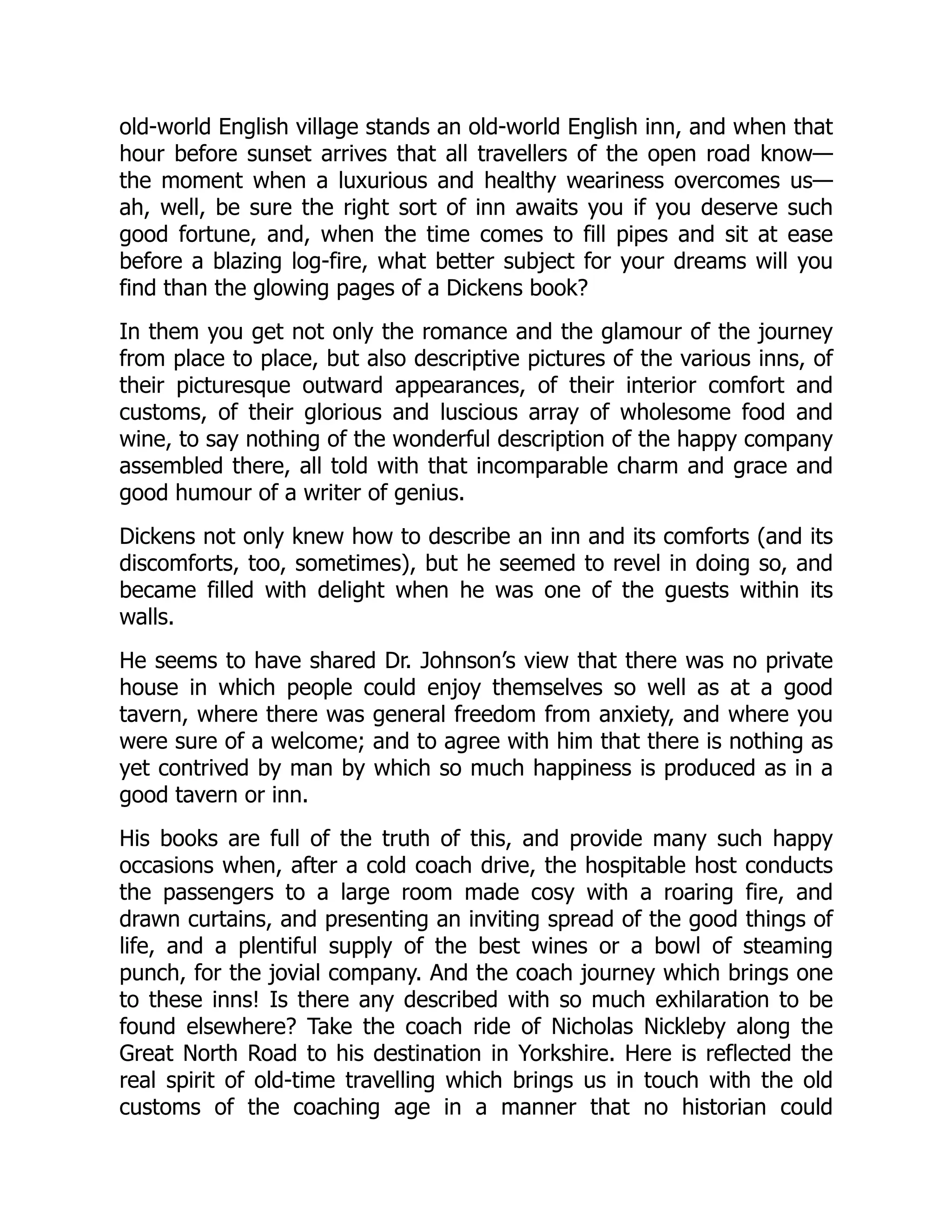 old-world English village stands an old-world English inn, and when that
hour before sunset arrives that all travellers of the open road know—
the moment when a luxurious and healthy weariness overcomes us—
ah, well, be sure the right sort of inn awaits you if you deserve such
good fortune, and, when the time comes to fill pipes and sit at ease
before a blazing log-fire, what better subject for your dreams will you
find than the glowing pages of a Dickens book?
In them you get not only the romance and the glamour of the journey
from place to place, but also descriptive pictures of the various inns, of
their picturesque outward appearances, of their interior comfort and
customs, of their glorious and luscious array of wholesome food and
wine, to say nothing of the wonderful description of the happy company
assembled there, all told with that incomparable charm and grace and
good humour of a writer of genius.
Dickens not only knew how to describe an inn and its comforts (and its
discomforts, too, sometimes), but he seemed to revel in doing so, and
became filled with delight when he was one of the guests within its
walls.
He seems to have shared Dr. Johnson’s view that there was no private
house in which people could enjoy themselves so well as at a good
tavern, where there was general freedom from anxiety, and where you
were sure of a welcome; and to agree with him that there is nothing as
yet contrived by man by which so much happiness is produced as in a
good tavern or inn.
His books are full of the truth of this, and provide many such happy
occasions when, after a cold coach drive, the hospitable host conducts
the passengers to a large room made cosy with a roaring fire, and
drawn curtains, and presenting an inviting spread of the good things of
life, and a plentiful supply of the best wines or a bowl of steaming
punch, for the jovial company. And the coach journey which brings one
to these inns! Is there any described with so much exhilaration to be
found elsewhere? Take the coach ride of Nicholas Nickleby along the
Great North Road to his destination in Yorkshire. Here is reflected the
real spirit of old-time travelling which brings us in touch with the old
customs of the coaching age in a manner that no historian could
 