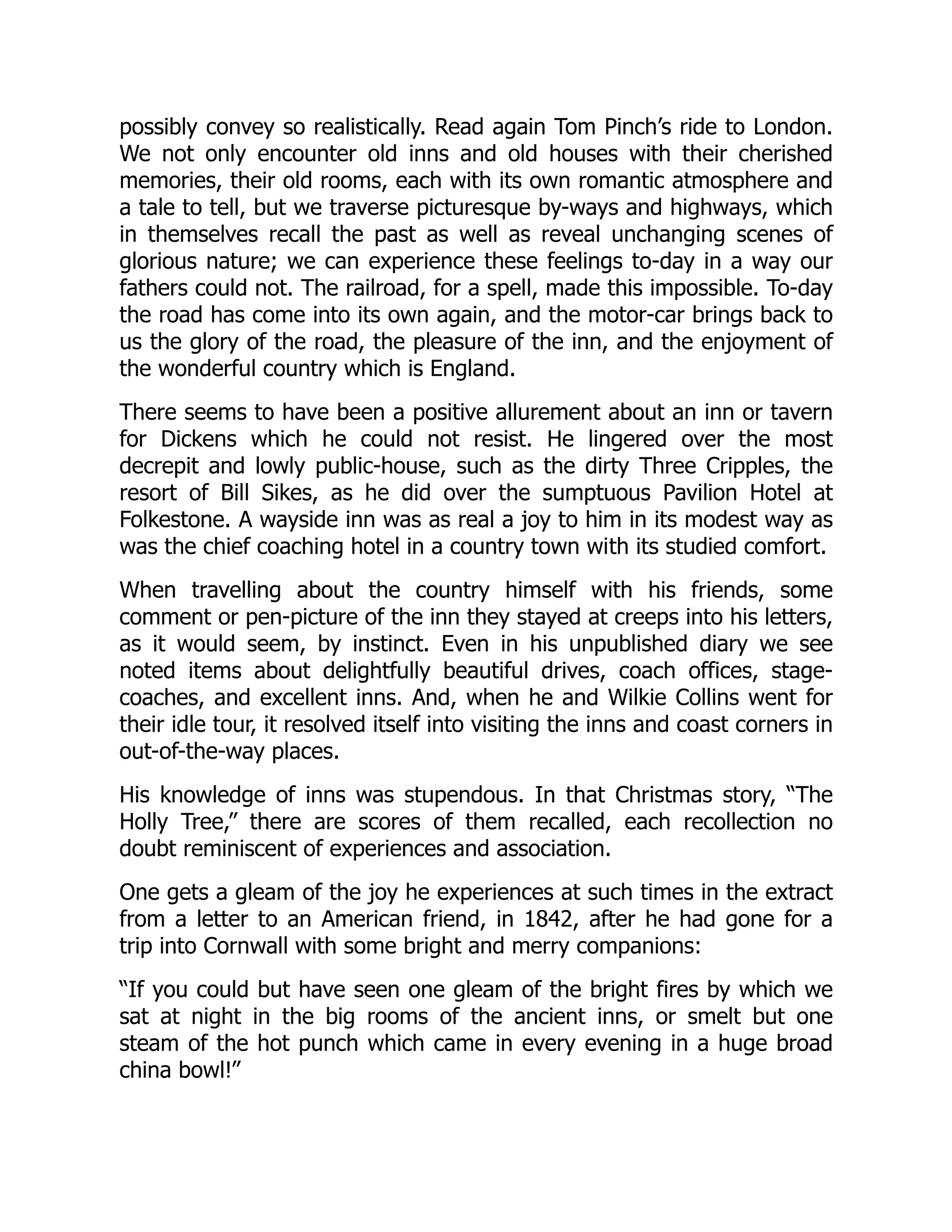 possibly convey so realistically. Read again Tom Pinch’s ride to London.
We not only encounter old inns and old houses with their cherished
memories, their old rooms, each with its own romantic atmosphere and
a tale to tell, but we traverse picturesque by-ways and highways, which
in themselves recall the past as well as reveal unchanging scenes of
glorious nature; we can experience these feelings to-day in a way our
fathers could not. The railroad, for a spell, made this impossible. To-day
the road has come into its own again, and the motor-car brings back to
us the glory of the road, the pleasure of the inn, and the enjoyment of
the wonderful country which is England.
There seems to have been a positive allurement about an inn or tavern
for Dickens which he could not resist. He lingered over the most
decrepit and lowly public-house, such as the dirty Three Cripples, the
resort of Bill Sikes, as he did over the sumptuous Pavilion Hotel at
Folkestone. A wayside inn was as real a joy to him in its modest way as
was the chief coaching hotel in a country town with its studied comfort.
When travelling about the country himself with his friends, some
comment or pen-picture of the inn they stayed at creeps into his letters,
as it would seem, by instinct. Even in his unpublished diary we see
noted items about delightfully beautiful drives, coach offices, stage-
coaches, and excellent inns. And, when he and Wilkie Collins went for
their idle tour, it resolved itself into visiting the inns and coast corners in
out-of-the-way places.
His knowledge of inns was stupendous. In that Christmas story, “The
Holly Tree,” there are scores of them recalled, each recollection no
doubt reminiscent of experiences and association.
One gets a gleam of the joy he experiences at such times in the extract
from a letter to an American friend, in 1842, after he had gone for a
trip into Cornwall with some bright and merry companions:
“If you could but have seen one gleam of the bright fires by which we
sat at night in the big rooms of the ancient inns, or smelt but one
steam of the hot punch which came in every evening in a huge broad
china bowl!”
 