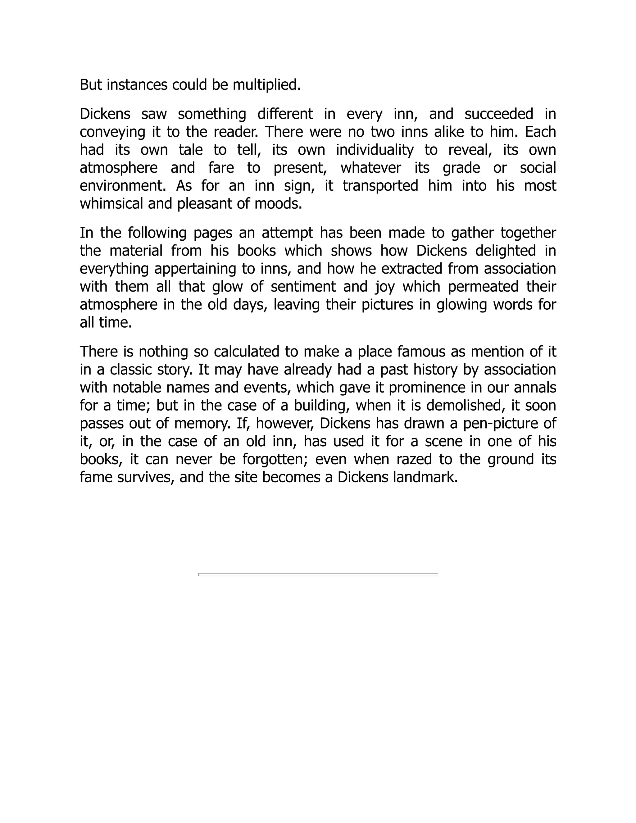 But instances could be multiplied.
Dickens saw something different in every inn, and succeeded in
conveying it to the reader. There were no two inns alike to him. Each
had its own tale to tell, its own individuality to reveal, its own
atmosphere and fare to present, whatever its grade or social
environment. As for an inn sign, it transported him into his most
whimsical and pleasant of moods.
In the following pages an attempt has been made to gather together
the material from his books which shows how Dickens delighted in
everything appertaining to inns, and how he extracted from association
with them all that glow of sentiment and joy which permeated their
atmosphere in the old days, leaving their pictures in glowing words for
all time.
There is nothing so calculated to make a place famous as mention of it
in a classic story. It may have already had a past history by association
with notable names and events, which gave it prominence in our annals
for a time; but in the case of a building, when it is demolished, it soon
passes out of memory. If, however, Dickens has drawn a pen-picture of
it, or, in the case of an old inn, has used it for a scene in one of his
books, it can never be forgotten; even when razed to the ground its
fame survives, and the site becomes a Dickens landmark.
 