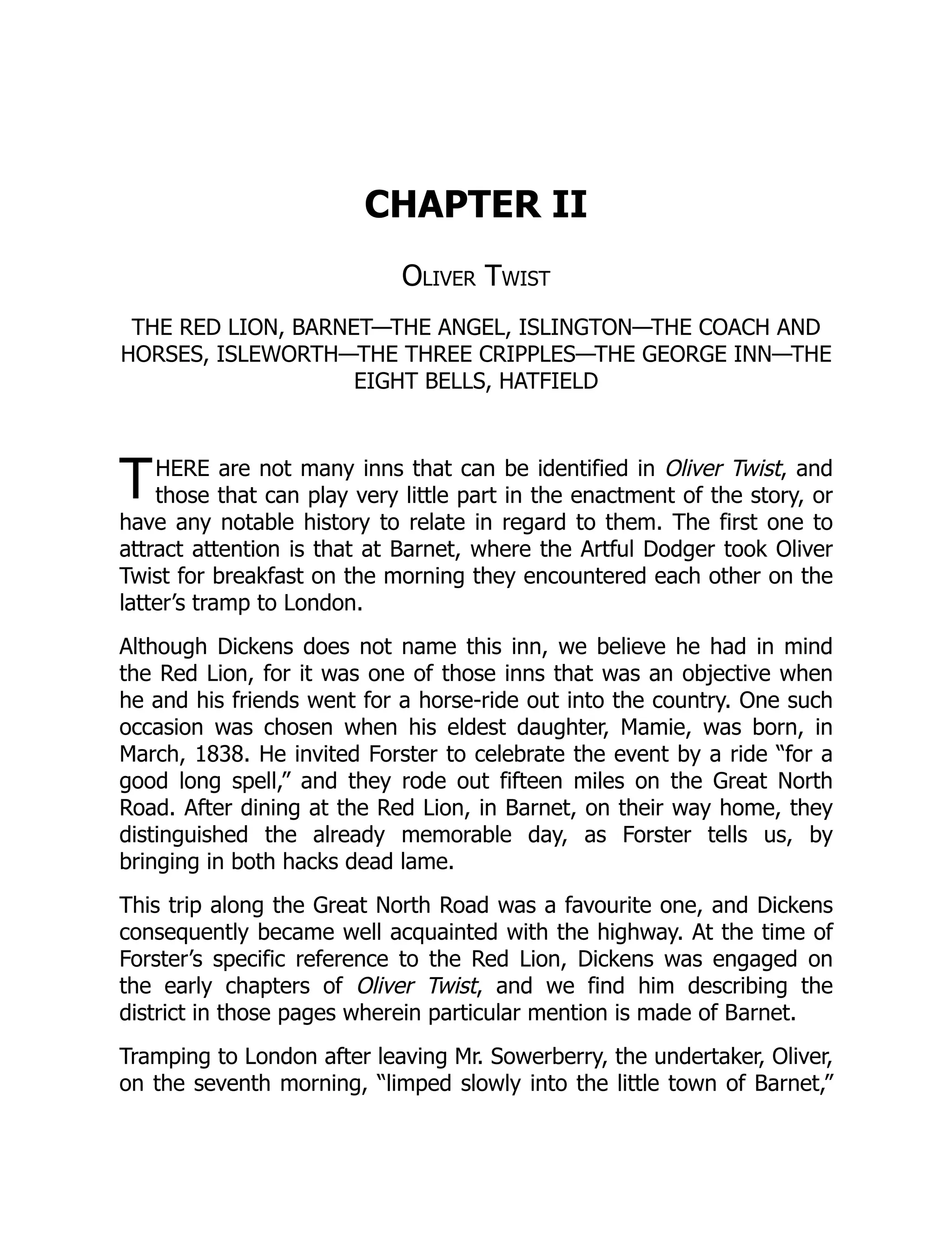 T
CHAPTER II
Oliver Twist
THE RED LION, BARNET—THE ANGEL, ISLINGTON—THE COACH AND
HORSES, ISLEWORTH—THE THREE CRIPPLES—THE GEORGE INN—THE
EIGHT BELLS, HATFIELD
HERE are not many inns that can be identified in Oliver Twist, and
those that can play very little part in the enactment of the story, or
have any notable history to relate in regard to them. The first one to
attract attention is that at Barnet, where the Artful Dodger took Oliver
Twist for breakfast on the morning they encountered each other on the
latter’s tramp to London.
Although Dickens does not name this inn, we believe he had in mind
the Red Lion, for it was one of those inns that was an objective when
he and his friends went for a horse-ride out into the country. One such
occasion was chosen when his eldest daughter, Mamie, was born, in
March, 1838. He invited Forster to celebrate the event by a ride “for a
good long spell,” and they rode out fifteen miles on the Great North
Road. After dining at the Red Lion, in Barnet, on their way home, they
distinguished the already memorable day, as Forster tells us, by
bringing in both hacks dead lame.
This trip along the Great North Road was a favourite one, and Dickens
consequently became well acquainted with the highway. At the time of
Forster’s specific reference to the Red Lion, Dickens was engaged on
the early chapters of Oliver Twist, and we find him describing the
district in those pages wherein particular mention is made of Barnet.
Tramping to London after leaving Mr. Sowerberry, the undertaker, Oliver,
on the seventh morning, “limped slowly into the little town of Barnet,”
 