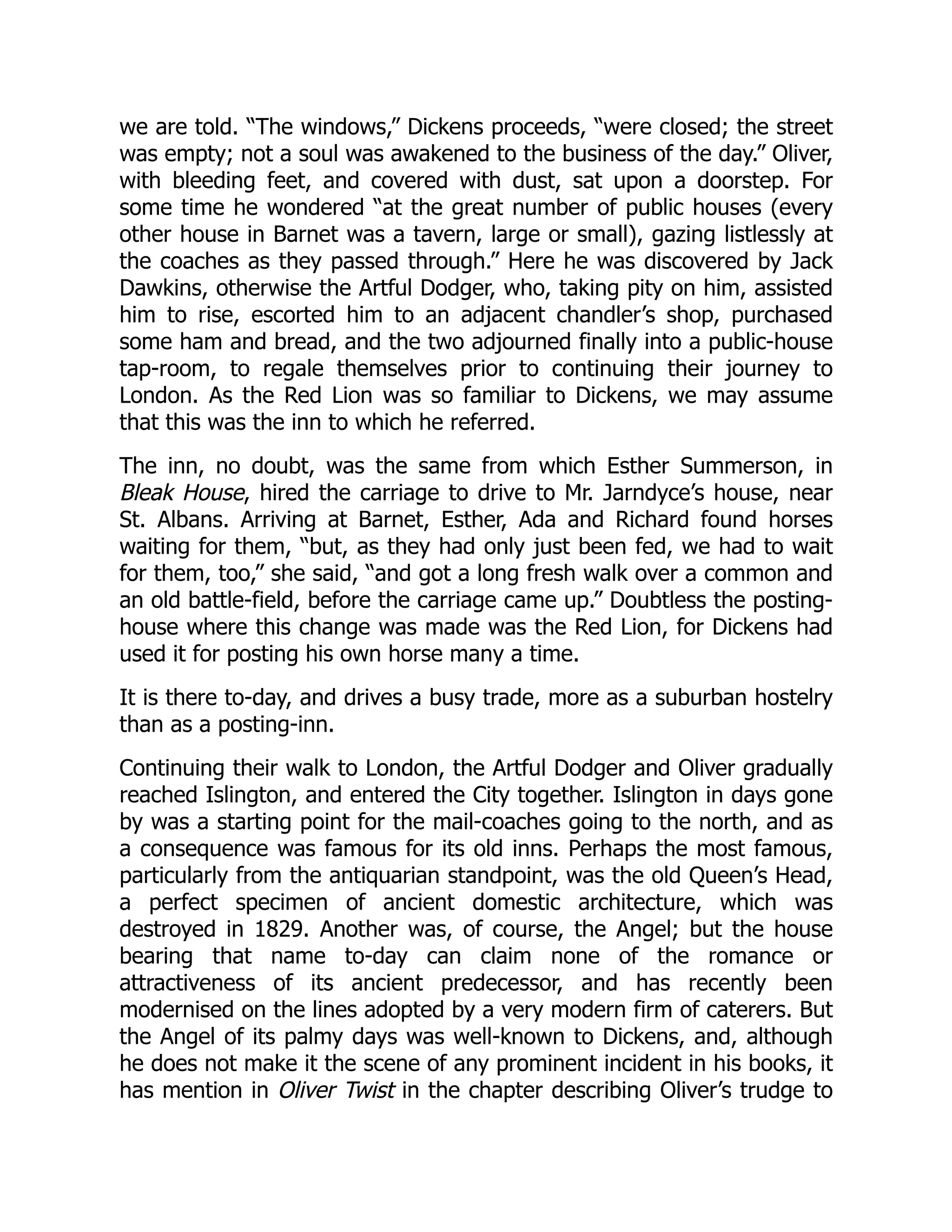 we are told. “The windows,” Dickens proceeds, “were closed; the street
was empty; not a soul was awakened to the business of the day.” Oliver,
with bleeding feet, and covered with dust, sat upon a doorstep. For
some time he wondered “at the great number of public houses (every
other house in Barnet was a tavern, large or small), gazing listlessly at
the coaches as they passed through.” Here he was discovered by Jack
Dawkins, otherwise the Artful Dodger, who, taking pity on him, assisted
him to rise, escorted him to an adjacent chandler’s shop, purchased
some ham and bread, and the two adjourned finally into a public-house
tap-room, to regale themselves prior to continuing their journey to
London. As the Red Lion was so familiar to Dickens, we may assume
that this was the inn to which he referred.
The inn, no doubt, was the same from which Esther Summerson, in
Bleak House, hired the carriage to drive to Mr. Jarndyce’s house, near
St. Albans. Arriving at Barnet, Esther, Ada and Richard found horses
waiting for them, “but, as they had only just been fed, we had to wait
for them, too,” she said, “and got a long fresh walk over a common and
an old battle-field, before the carriage came up.” Doubtless the posting-
house where this change was made was the Red Lion, for Dickens had
used it for posting his own horse many a time.
It is there to-day, and drives a busy trade, more as a suburban hostelry
than as a posting-inn.
Continuing their walk to London, the Artful Dodger and Oliver gradually
reached Islington, and entered the City together. Islington in days gone
by was a starting point for the mail-coaches going to the north, and as
a consequence was famous for its old inns. Perhaps the most famous,
particularly from the antiquarian standpoint, was the old Queen’s Head,
a perfect specimen of ancient domestic architecture, which was
destroyed in 1829. Another was, of course, the Angel; but the house
bearing that name to-day can claim none of the romance or
attractiveness of its ancient predecessor, and has recently been
modernised on the lines adopted by a very modern firm of caterers. But
the Angel of its palmy days was well-known to Dickens, and, although
he does not make it the scene of any prominent incident in his books, it
has mention in Oliver Twist in the chapter describing Oliver’s trudge to
 
