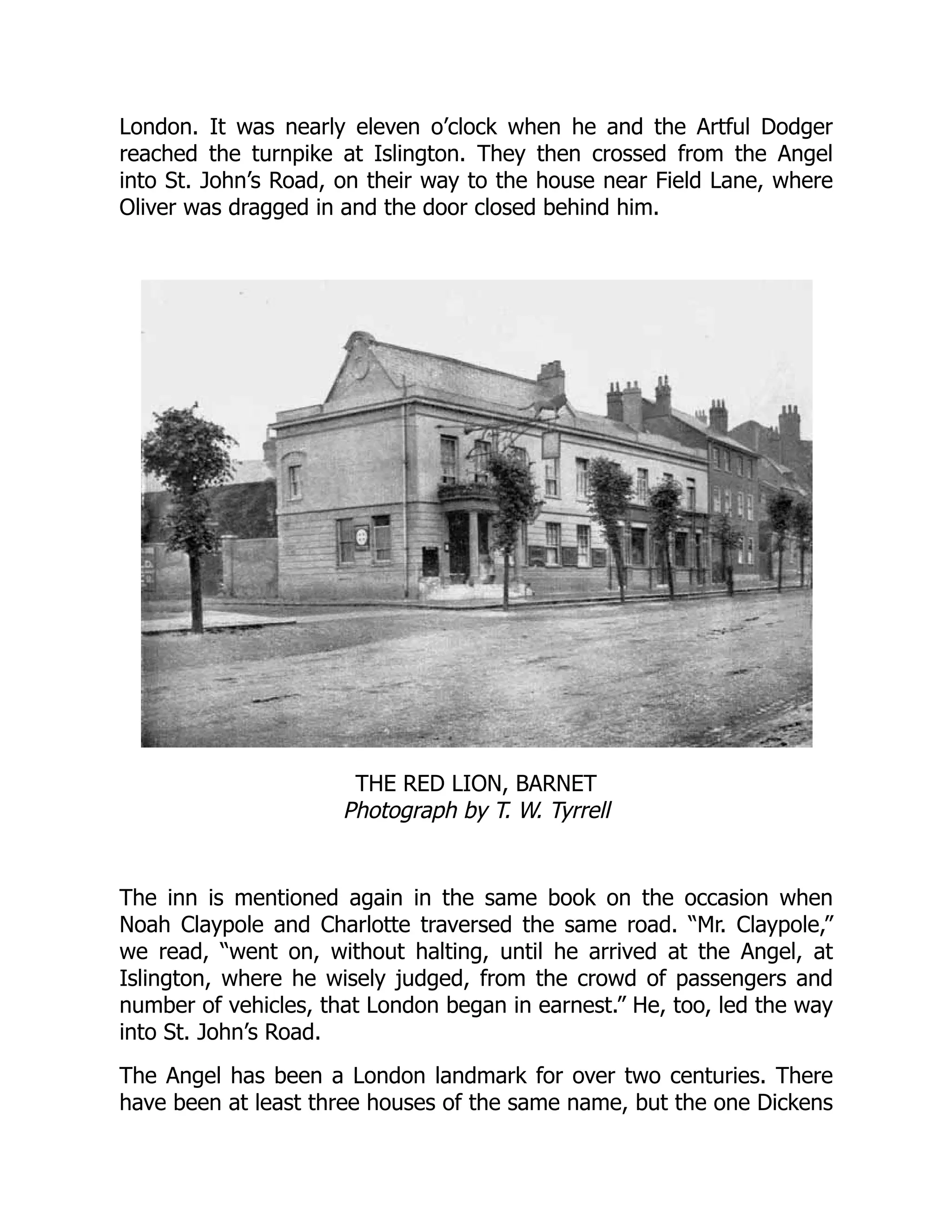 London. It was nearly eleven o’clock when he and the Artful Dodger
reached the turnpike at Islington. They then crossed from the Angel
into St. John’s Road, on their way to the house near Field Lane, where
Oliver was dragged in and the door closed behind him.
THE RED LION, BARNET
Photograph by T. W. Tyrrell
The inn is mentioned again in the same book on the occasion when
Noah Claypole and Charlotte traversed the same road. “Mr. Claypole,”
we read, “went on, without halting, until he arrived at the Angel, at
Islington, where he wisely judged, from the crowd of passengers and
number of vehicles, that London began in earnest.” He, too, led the way
into St. John’s Road.
The Angel has been a London landmark for over two centuries. There
have been at least three houses of the same name, but the one Dickens
 
