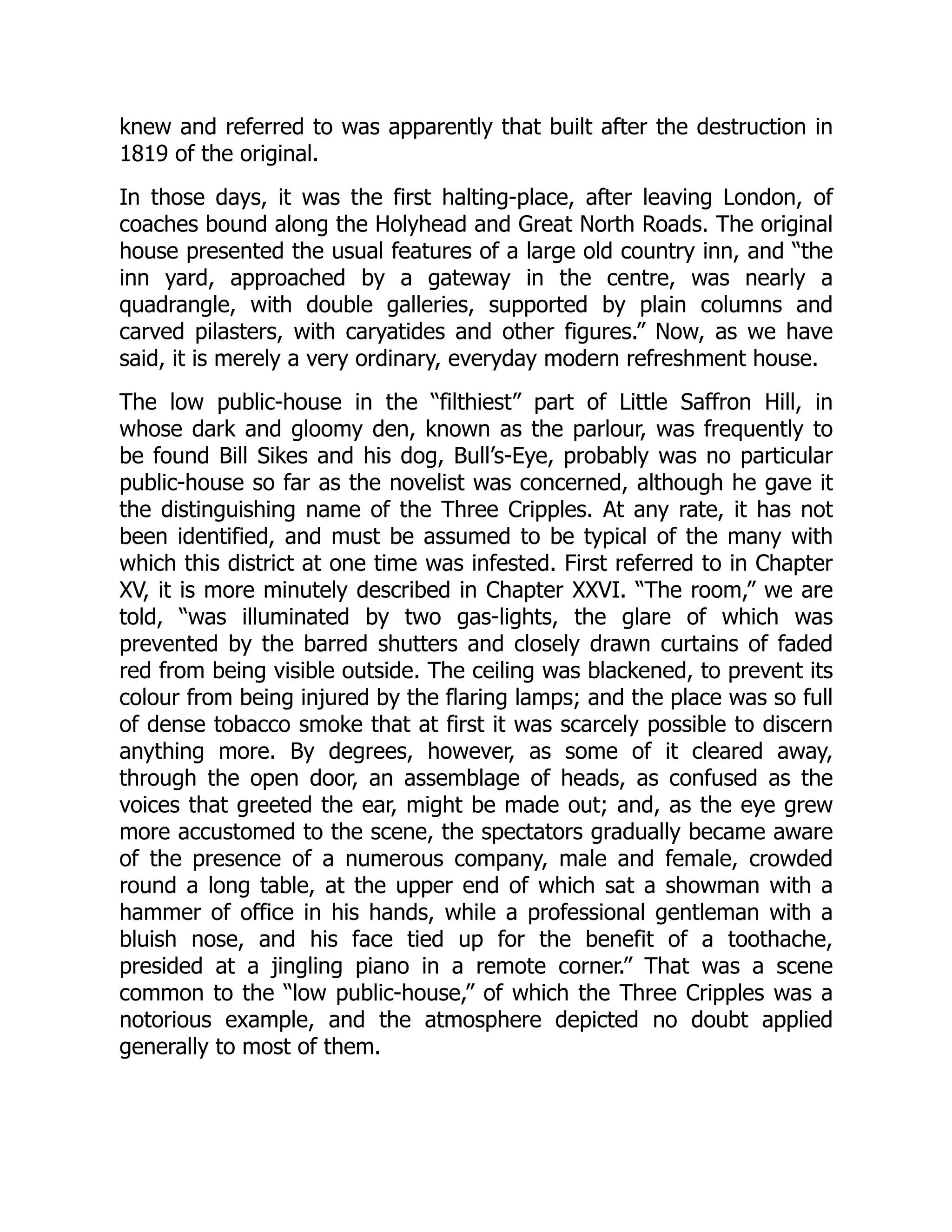 knew and referred to was apparently that built after the destruction in
1819 of the original.
In those days, it was the first halting-place, after leaving London, of
coaches bound along the Holyhead and Great North Roads. The original
house presented the usual features of a large old country inn, and “the
inn yard, approached by a gateway in the centre, was nearly a
quadrangle, with double galleries, supported by plain columns and
carved pilasters, with caryatides and other figures.” Now, as we have
said, it is merely a very ordinary, everyday modern refreshment house.
The low public-house in the “filthiest” part of Little Saffron Hill, in
whose dark and gloomy den, known as the parlour, was frequently to
be found Bill Sikes and his dog, Bull’s-Eye, probably was no particular
public-house so far as the novelist was concerned, although he gave it
the distinguishing name of the Three Cripples. At any rate, it has not
been identified, and must be assumed to be typical of the many with
which this district at one time was infested. First referred to in Chapter
XV, it is more minutely described in Chapter XXVI. “The room,” we are
told, “was illuminated by two gas-lights, the glare of which was
prevented by the barred shutters and closely drawn curtains of faded
red from being visible outside. The ceiling was blackened, to prevent its
colour from being injured by the flaring lamps; and the place was so full
of dense tobacco smoke that at first it was scarcely possible to discern
anything more. By degrees, however, as some of it cleared away,
through the open door, an assemblage of heads, as confused as the
voices that greeted the ear, might be made out; and, as the eye grew
more accustomed to the scene, the spectators gradually became aware
of the presence of a numerous company, male and female, crowded
round a long table, at the upper end of which sat a showman with a
hammer of office in his hands, while a professional gentleman with a
bluish nose, and his face tied up for the benefit of a toothache,
presided at a jingling piano in a remote corner.” That was a scene
common to the “low public-house,” of which the Three Cripples was a
notorious example, and the atmosphere depicted no doubt applied
generally to most of them.
 