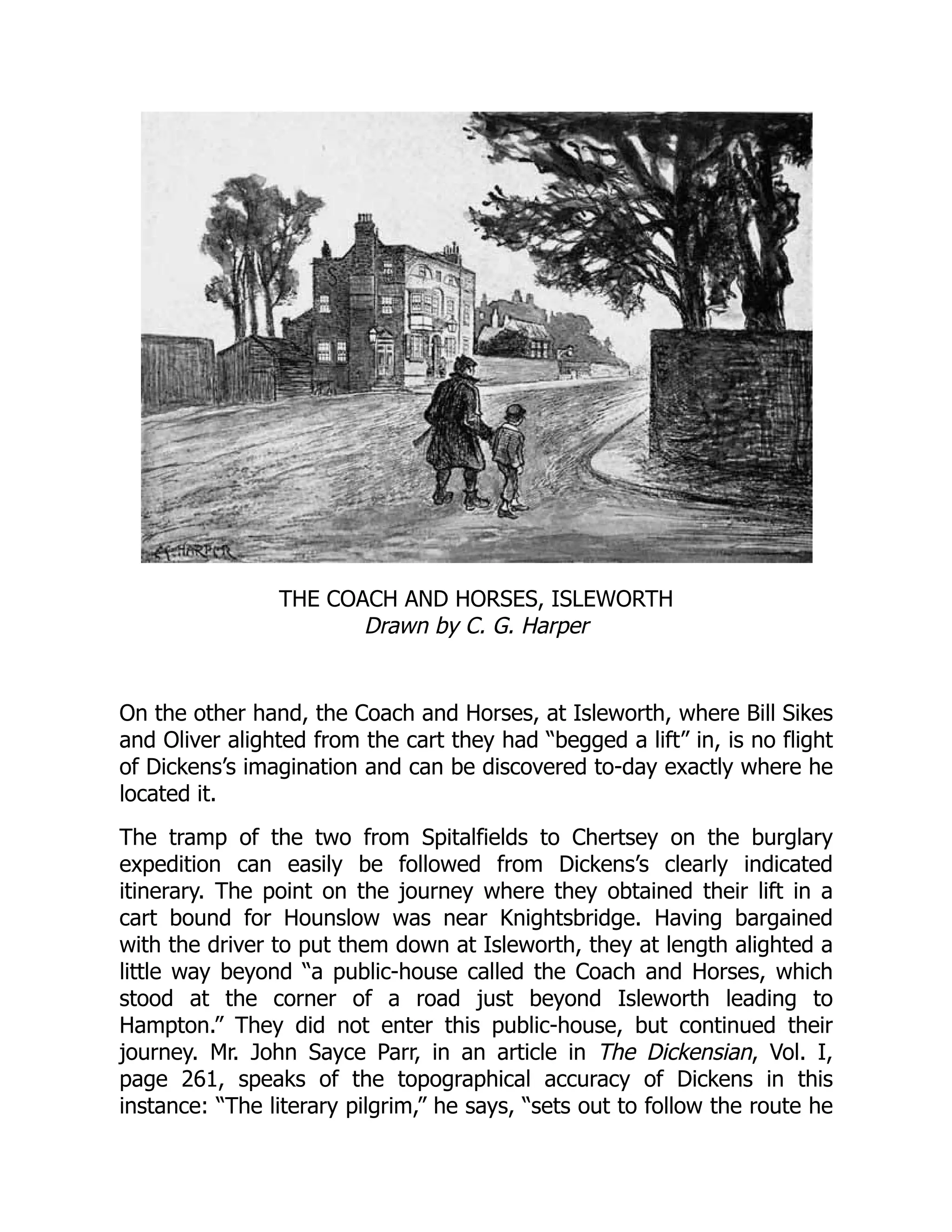 THE COACH AND HORSES, ISLEWORTH
Drawn by C. G. Harper
On the other hand, the Coach and Horses, at Isleworth, where Bill Sikes
and Oliver alighted from the cart they had “begged a lift” in, is no flight
of Dickens’s imagination and can be discovered to-day exactly where he
located it.
The tramp of the two from Spitalfields to Chertsey on the burglary
expedition can easily be followed from Dickens’s clearly indicated
itinerary. The point on the journey where they obtained their lift in a
cart bound for Hounslow was near Knightsbridge. Having bargained
with the driver to put them down at Isleworth, they at length alighted a
little way beyond “a public-house called the Coach and Horses, which
stood at the corner of a road just beyond Isleworth leading to
Hampton.” They did not enter this public-house, but continued their
journey. Mr. John Sayce Parr, in an article in The Dickensian, Vol. I,
page 261, speaks of the topographical accuracy of Dickens in this
instance: “The literary pilgrim,” he says, “sets out to follow the route he
 
