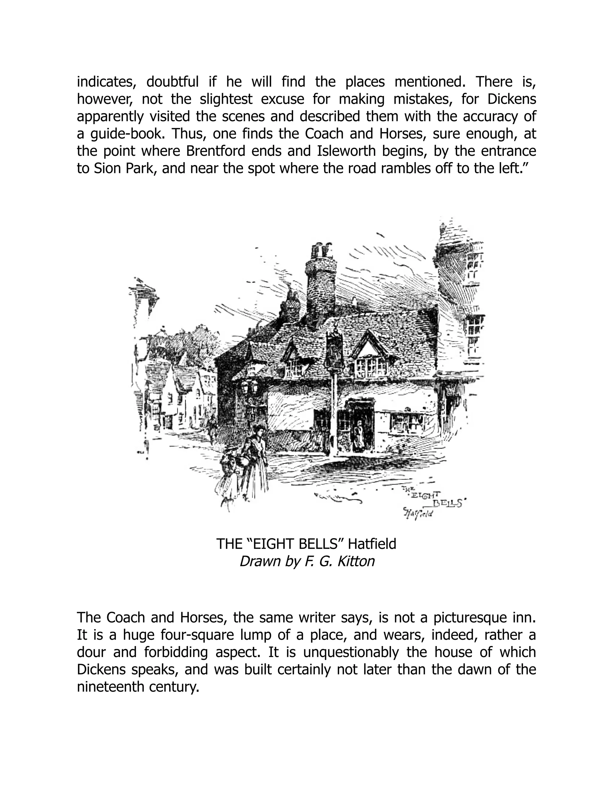 indicates, doubtful if he will find the places mentioned. There is,
however, not the slightest excuse for making mistakes, for Dickens
apparently visited the scenes and described them with the accuracy of
a guide-book. Thus, one finds the Coach and Horses, sure enough, at
the point where Brentford ends and Isleworth begins, by the entrance
to Sion Park, and near the spot where the road rambles off to the left.”
THE “EIGHT BELLS” Hatfield
Drawn by F. G. Kitton
The Coach and Horses, the same writer says, is not a picturesque inn.
It is a huge four-square lump of a place, and wears, indeed, rather a
dour and forbidding aspect. It is unquestionably the house of which
Dickens speaks, and was built certainly not later than the dawn of the
nineteenth century.
 