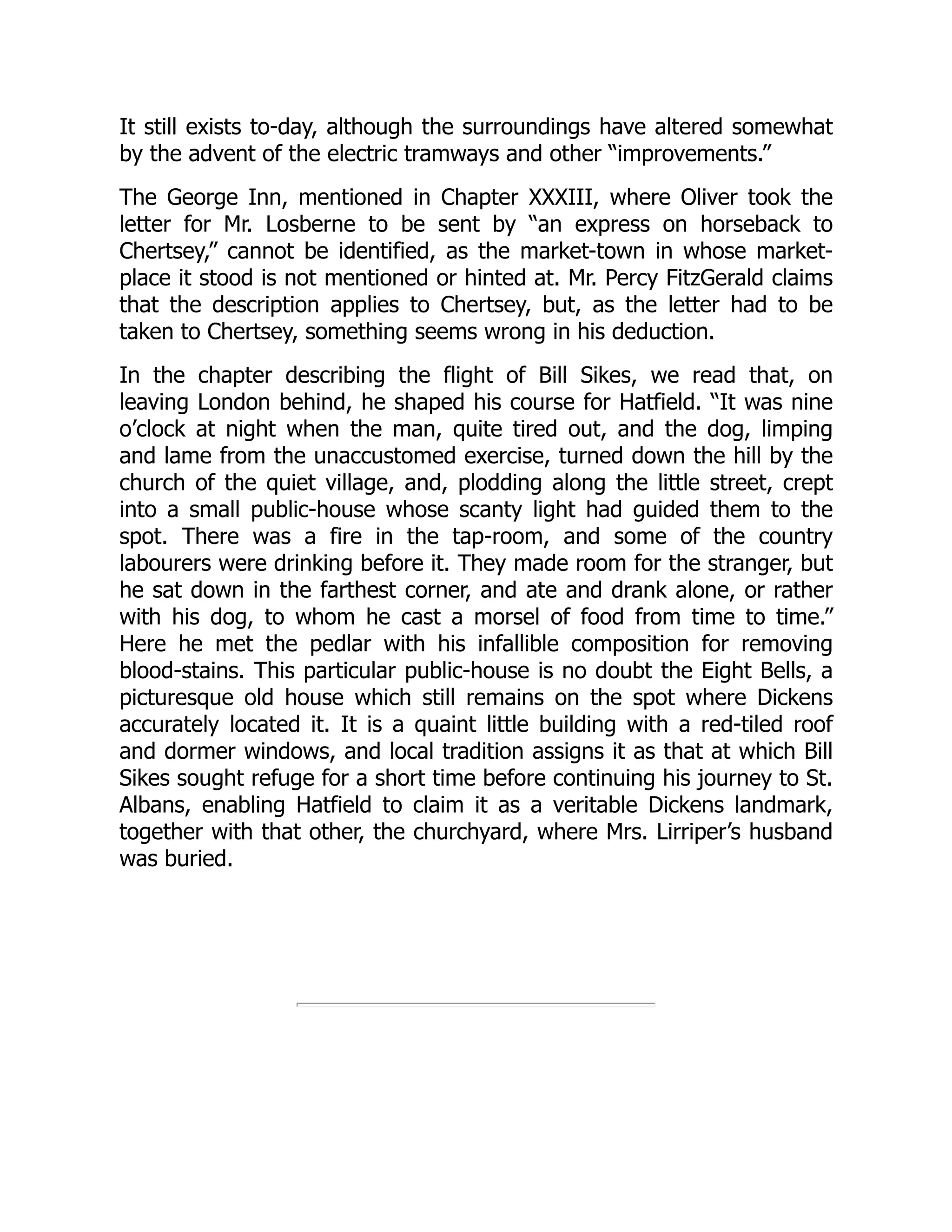 It still exists to-day, although the surroundings have altered somewhat
by the advent of the electric tramways and other “improvements.”
The George Inn, mentioned in Chapter XXXIII, where Oliver took the
letter for Mr. Losberne to be sent by “an express on horseback to
Chertsey,” cannot be identified, as the market-town in whose market-
place it stood is not mentioned or hinted at. Mr. Percy FitzGerald claims
that the description applies to Chertsey, but, as the letter had to be
taken to Chertsey, something seems wrong in his deduction.
In the chapter describing the flight of Bill Sikes, we read that, on
leaving London behind, he shaped his course for Hatfield. “It was nine
o’clock at night when the man, quite tired out, and the dog, limping
and lame from the unaccustomed exercise, turned down the hill by the
church of the quiet village, and, plodding along the little street, crept
into a small public-house whose scanty light had guided them to the
spot. There was a fire in the tap-room, and some of the country
labourers were drinking before it. They made room for the stranger, but
he sat down in the farthest corner, and ate and drank alone, or rather
with his dog, to whom he cast a morsel of food from time to time.”
Here he met the pedlar with his infallible composition for removing
blood-stains. This particular public-house is no doubt the Eight Bells, a
picturesque old house which still remains on the spot where Dickens
accurately located it. It is a quaint little building with a red-tiled roof
and dormer windows, and local tradition assigns it as that at which Bill
Sikes sought refuge for a short time before continuing his journey to St.
Albans, enabling Hatfield to claim it as a veritable Dickens landmark,
together with that other, the churchyard, where Mrs. Lirriper’s husband
was buried.
 