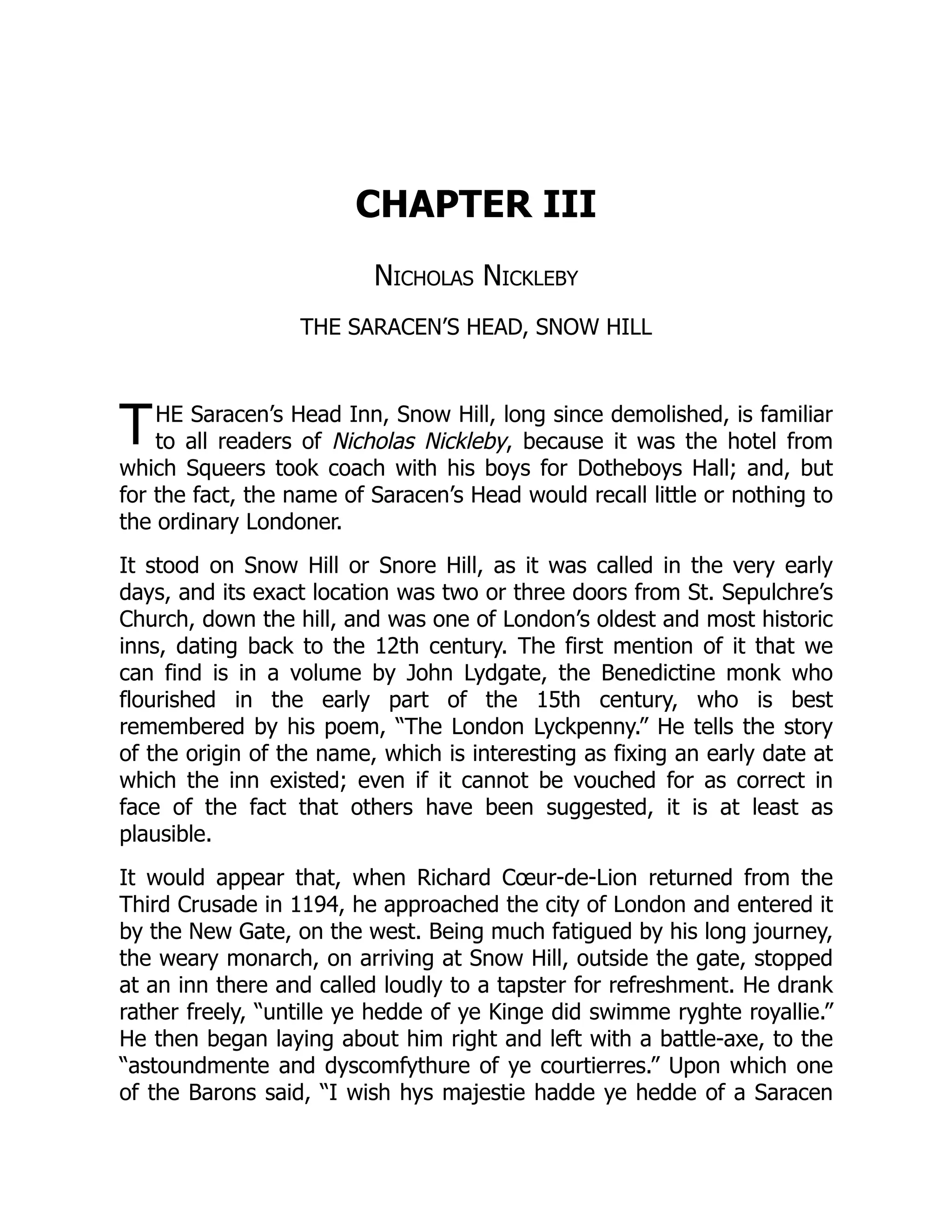 T
CHAPTER III
Nicholas Nickleby
THE SARACEN’S HEAD, SNOW HILL
HE Saracen’s Head Inn, Snow Hill, long since demolished, is familiar
to all readers of Nicholas Nickleby, because it was the hotel from
which Squeers took coach with his boys for Dotheboys Hall; and, but
for the fact, the name of Saracen’s Head would recall little or nothing to
the ordinary Londoner.
It stood on Snow Hill or Snore Hill, as it was called in the very early
days, and its exact location was two or three doors from St. Sepulchre’s
Church, down the hill, and was one of London’s oldest and most historic
inns, dating back to the 12th century. The first mention of it that we
can find is in a volume by John Lydgate, the Benedictine monk who
flourished in the early part of the 15th century, who is best
remembered by his poem, “The London Lyckpenny.” He tells the story
of the origin of the name, which is interesting as fixing an early date at
which the inn existed; even if it cannot be vouched for as correct in
face of the fact that others have been suggested, it is at least as
plausible.
It would appear that, when Richard Cœur-de-Lion returned from the
Third Crusade in 1194, he approached the city of London and entered it
by the New Gate, on the west. Being much fatigued by his long journey,
the weary monarch, on arriving at Snow Hill, outside the gate, stopped
at an inn there and called loudly to a tapster for refreshment. He drank
rather freely, “untille ye hedde of ye Kinge did swimme ryghte royallie.”
He then began laying about him right and left with a battle-axe, to the
“astoundmente and dyscomfythure of ye courtierres.” Upon which one
of the Barons said, “I wish hys majestie hadde ye hedde of a Saracen
 
