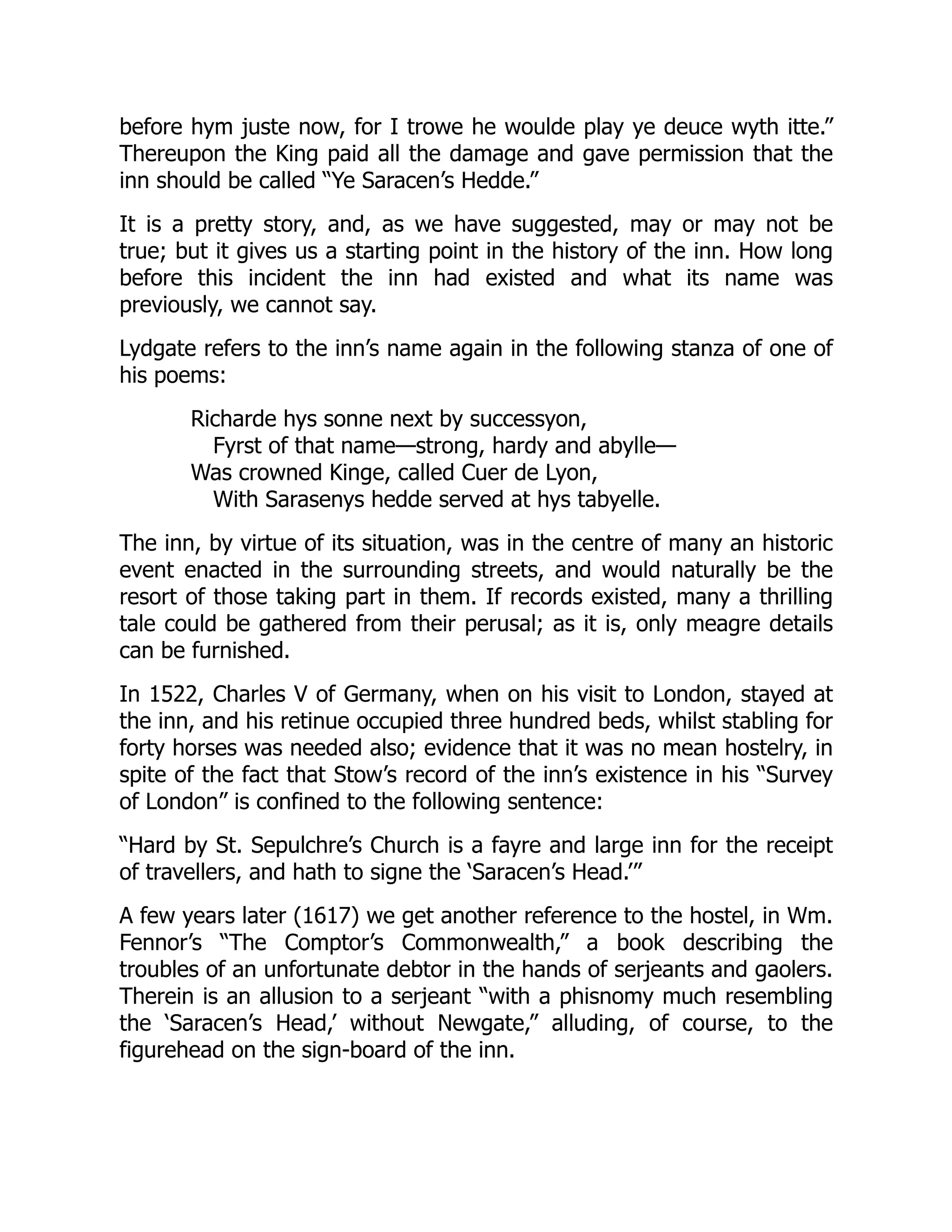 before hym juste now, for I trowe he woulde play ye deuce wyth itte.”
Thereupon the King paid all the damage and gave permission that the
inn should be called “Ye Saracen’s Hedde.”
It is a pretty story, and, as we have suggested, may or may not be
true; but it gives us a starting point in the history of the inn. How long
before this incident the inn had existed and what its name was
previously, we cannot say.
Lydgate refers to the inn’s name again in the following stanza of one of
his poems:
Richarde hys sonne next by successyon,
Fyrst of that name—strong, hardy and abylle—
Was crowned Kinge, called Cuer de Lyon,
With Sarasenys hedde served at hys tabyelle.
The inn, by virtue of its situation, was in the centre of many an historic
event enacted in the surrounding streets, and would naturally be the
resort of those taking part in them. If records existed, many a thrilling
tale could be gathered from their perusal; as it is, only meagre details
can be furnished.
In 1522, Charles V of Germany, when on his visit to London, stayed at
the inn, and his retinue occupied three hundred beds, whilst stabling for
forty horses was needed also; evidence that it was no mean hostelry, in
spite of the fact that Stow’s record of the inn’s existence in his “Survey
of London” is confined to the following sentence:
“Hard by St. Sepulchre’s Church is a fayre and large inn for the receipt
of travellers, and hath to signe the ‘Saracen’s Head.’”
A few years later (1617) we get another reference to the hostel, in Wm.
Fennor’s “The Comptor’s Commonwealth,” a book describing the
troubles of an unfortunate debtor in the hands of serjeants and gaolers.
Therein is an allusion to a serjeant “with a phisnomy much resembling
the ‘Saracen’s Head,’ without Newgate,” alluding, of course, to the
figurehead on the sign-board of the inn.
 