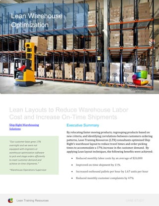 CASE STUDY
TITLE
Lean Training Resources
Lean Layouts to Reduce Warehouse Labor
Cost and Increase On-Time Shipments
Ship Right Warehousing
Solutions
“Our customer base grew 17%
overnight and we were not
equipped with engineers or
warehouse optimization software
to pick and stage orders efficiently
to meet customer demand and
achieve on-time shipments.”
~Warehouse Operations Supervisor
Executive Summary
By relocating faster moving products, regrouping products based on
new criteria, and identifying correlations between customers ordering
patterns, Lean Training Resources (LTR) consultants optimized Ship
Right’s warehouse layout to reduce travel times and order picking
times to accommodate a 17% increase in the customer demand. By
applying Lean layout techniques, the following benefits were achieved:
 Reduced monthly labor costs by an average of $26,000
 Improved on-time shipment by 11%
 Increased outbound pallets per hour by 1.67 units per hour
 Reduced monthly customer complaints by 47%
Lean Warehouse
Optimization
 