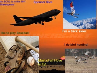 Spencer Rice   My SOUL is in the SKY. Shakespeare      Spencer Rice I like to play Baseball! I'm a trick skier. I do bird hunting! Most of all I love to fly! 