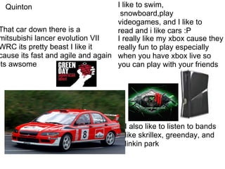 I really like my xbox cause they really fun to play especially when you have xbox live so you can play with your friends That car down there is a mitsubishi lancer evolution VII WRC its pretty beast I like it cause its fast and agile and again its awsome I like to swim,  snowboard,play videogames, and I like to read and i like cars :P I also like to listen to bands like skrillex, greenday, and linkin park No - name Quinton's slide?  I'm not sure, Mr. Grant Quinton 
