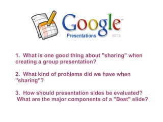 1.  What is one good thing about "sharing" when creating a group presentation?   2.  What kind of problems did we have when "sharing"?    3.  How should presentation sides be evaluated?  What are the major components of a "Best" slide? 