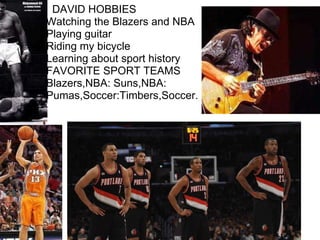         DAVID HOBBIES Watching the Blazers and NBA Playing guitar  Riding my bicycle Learning about sport history  FAVORITE SPORT TEAMS Blazers,NBA: Suns,NBA: Pumas,Soccer:Timbers,Soccer.                          