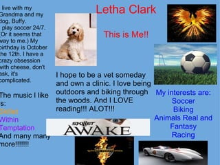Letha Clark This is Me!! I live with my Grandma and my dog, Buffy. I play soccer 24/7. (Or it seems that way to me.) My birthday is October the 12th. I have a crazy obsession with cheese, don't ask, it's complicated. The music I like is: Skillet Within Temptation And many many more!!!!!!! My interests are: Soccer Biking Animals Real and Fantasy Racing I hope to be a vet someday and own a clinic. I love being outdoors and biking through the woods. And I LOVE reading!!! ALOT!!! 