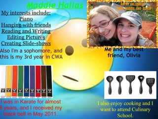 Maddie Hallas My interests include: Piano Hanging with friends Reading and Writing Editing Pictures Creating Slide-shows I was in Karate for almost 8 years, and I received my black belt in May 2011. I also enjoy cooking and I want to attend Culinary School. Me and my best friend, Olivia Also I'm a sophomore, and this is my 3rd year in CWA 
