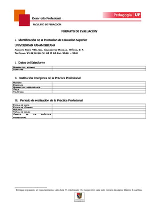 Desarrollo Profesional

                       FACULTAD DE PEDAGOGÍA


                                                     FORMATO DE EVALUACIÓN*


 I. Identificación de la Institución de Educación Superior
 UNIVERSIDAD PANAMERICANA
 Augusto Rodin 498, Col. Insurgentes Mixcoac. México, D. F.
 Teléfono: 54 82 16 00, 54 82 17 00 Ext. 5366 y 5361


 I. Datos del Estudiante
Nombre del alumno
Semestre


 II. Institución Receptora de la Práctica Profesional
Nombre
Domicilio
Nombre del responsable
Área
Teléfono


 III. Periodo de realización de la Práctica Profesional
Fecha de inicio
Fecha de término
Horario
Total de horas
Ámbito      de   la            práctica
profesional




 *
     Entregar engrapado, en hojas recicladas. Letra Arial 11, interlineado 1.5, margen 2cm cada lado, número de página. Máximo 8 cuartillas.
 