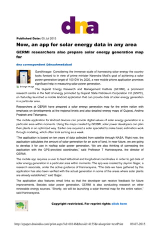 Published Date: 05 Jul 2015
Now, an app for solar energy data in any area
GERMI researchers also prepare solar energy generation map
for
dna correspondent @dnaahmedabad
Gandhinagar: Considering the immense scale of harnessing solar energy the country
looks forward to in view of prime minister Narendra Modi’s goal of achieving a solar
power generation target of 100 GW by 2020, a new mobile phone application promises
significant help in measuring solar power generation.
The Gujarat Energy Research and Management Institute (GERMI), a prominent
research centre in the field of energy promoted by Gujarat State Petroleum Corporation Ltd (GSPC),
on Saturday launched a mobile Android application that can provide data of solar energy generation
in a particular area.
Researchers at GERMI have prepared a solar energy generation map for the entire nation with
emphasis on developments at the regional levels and also detailed energy maps of Gujarat, Andhra
Pradesh and Telangana.
The mobile application for Android devices can provide digital values of solar energy generation in a
particular area within moments. Using the maps created by GERMI, solar power developers can plan
their plants in an optimized way. Earlier one required a solar specialist to make basic estimation work
through modeling, which often took as long as a week.
“The application is based on ten years of data collected from satellite through NASA. Right now, the
application calculates the amount of solar generation for an acre of land. In near future, we are going
to develop it for use in rooftop solar power generation. We are also thinking of connecting the
application with the GPS-provided coordinates,” said Professor T Harinarayana, the director of
GERMI.
The mobile app requires a user to feed latitudinal and longitudinal coordinates in order to get data of
solar energy generation in a particular area within moments. The app was created by Jaymin Gajjar, a
research associate, under the active guidance of Harinarayana. “The data we have gathered by this
application has also been verified with the actual generation in some of the areas where solar plants
are already established,” said Gajjar.
The application also features email links so that the developer can receive feedback for future
improvements. Besides solar power generation, GERMI is also conducting research on other
renewable energy sources. “Shortly, we will be launching a solar thermal map for the entire nation,”
said Harinarayana.
Copyright restricted. For reprint rights click here
09-07-2015http://epaper.dnaindia.com/print.aspx?id=68148&boxid=4155&valueprint=textPrint
 