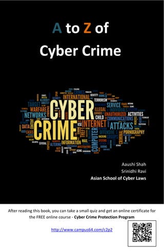 A to Z of
Cyber Crime
Aaushi Shah
Srinidhi Ravi
Asian School of Cyber Laws
After reading this book, you can take a small quiz and get an online certificate for
the FREE online course - Cyber Crime Protection Program
http://www.campus64.com/c2p2
 