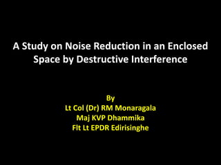 A Study on Noise Reduction in an Enclosed
Space by Destructive Interference
By
Lt Col (Dr) RM Monaragala
Maj KVP Dhammika
Flt Lt EPDR Edirisinghe
 