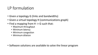 LP formulation
• Given a topology G (links and bandwidths)
• Given a virtual topology H (communications graph)
• Find a mapping from H -> G such that:
• Maximum throughput
• Minimum latency
• Minimum congestion
• Minimum dilation
• Software solutions are available to solve the linear program
 