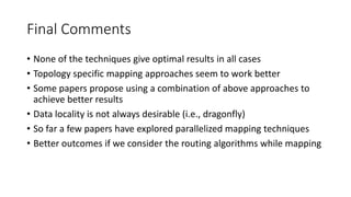 Final Comments
• None of the techniques give optimal results in all cases
• Topology specific mapping approaches seem to work better
• Some papers propose using a combination of above approaches to
achieve better results
• Data locality is not always desirable (i.e., dragonfly)
• So far a few papers have explored parallelized mapping techniques
• Better outcomes if we consider the routing algorithms while mapping
 