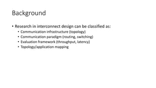 Background
• Research in interconnect design can be classified as:
• Communication infrastructure (topology)
• Communication paradigm (routing, switching)
• Evaluation framework (throughput, latency)
• Topology/application mapping
 