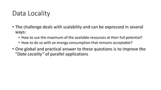 Data Locality
• The challenge deals with scalability and can be expressed in several
ways:
• How to use the maximum of the available resources at their full potential?
• How to do so with an energy consumption that remains acceptable?
• One global and practical answer to these questions is to improve the
“Data Locality” of parallel applications
 