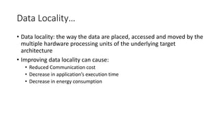Data Locality…
• Data locality: the way the data are placed, accessed and moved by the
multiple hardware processing units of the underlying target
architecture
• Improving data locality can cause:
• Reduced Communication cost
• Decrease in application’s execution time
• Decrease in energy consumption
 