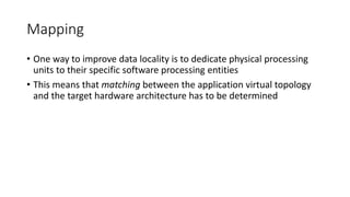 Mapping
• One way to improve data locality is to dedicate physical processing
units to their specific software processing entities
• This means that matching between the application virtual topology
and the target hardware architecture has to be determined
 