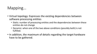 Mapping…
• Virtual topology: Expresses the existing dependencies between
software processing entities
• Static: number of processing entities and the dependencies between these
entities do not change
• Dynamic: when one of the two above conditions (possibly both) is not
fulfilled.
• In addition, the maximum of details regarding the target hardware
have to be gathered.
 