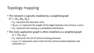 Topology mapping
• The network is typically modeled by a weighted graph
𝐻 = 𝑉𝐻, 𝑊𝐻, 𝑅 𝐻
• 𝑉𝐻: represent the execution units
• 𝑊𝐻(𝑢, 𝑣): represent the weight of the edges between two vertices 𝑢 and 𝑣
• 𝑅 𝐻: represent the routing as a probability distribution
• The static application graph is often modeled as a weighted graph
𝐴 = 𝑉𝐴, 𝑤 𝐴
• 𝑉𝐴: represents the set of communicating processes
• 𝑤 𝐴 𝑢, 𝑣 : represents some metric for the communication between two
processes 𝑢, 𝑣
 